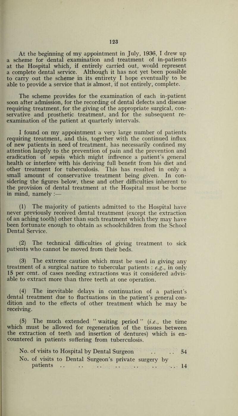 a scheme for dental examination and treatment of in-patients at the Hospital which, if entirely carried out, would represent a complete dental service. Although it has not yet been possible to carry out the scheme in its entirety I hope eventually to be able to provide a service that is almost, if not entirely, complete. The scheme provides for the examination of each in-patient soon after admission, for the recording of dental defects and disease requiring treatment, for the giving of the appropriate surgical, con- servative and prosthetic treatment, and for the subsequent re- examination of the patient at quarterly intervals. I found on my appointment a very large number of patients requiring treatment, and this, together with the continued influx of new patients in need of treatment, has necessarily confined my attention largely to the prevention of pain and the prevention and eradication of sepsis which might influence a patient’s general health or interfere with his deriving full benefit from his diet and other treatment for tuberculosis. This has resulted in only a small amount of conservative treatment being given. In con- sidering the figures below, these and other difficulties inherent to the provision of dental treatment at the Hospital must be borne in mind, namely :— (1) The majority of patients admitted to the Hospital have never previously received dental treatment (except the extraction I of an aching tooth) other than such treatment which they may have been fortunate enough to obtain as schoolchildren from the School Dental Service. (2) The technical difficulties of giving treatment to sick 1 patients who cannot be moved from their beds. (3) The extreme caution which must be used in giving any treatment of a surgical nature to tubercular patients : e.g., in only 15 per cent, of cases needing extractions was it considered advis- able to extract more than three teeth at one operation. (4) The inevitable delays in continuation of a patient’s dental treatment due to fluctuations in the patient’s general con- dition and to the effects of other treatment which he may be receiving. (5) The much extended “ waiting period ” (i.e., the time i which must be allowed for regeneration of the tissues between the extraction of teeth and insertion of dentures) which is en- countered in patients suffering from tuberculosis. No. of visits to Hospital by Dental Surgeon . . .. 54 No. of visits to Dental Surgeon’s private surgery by patients .. .. .. . . . . .. .. 14