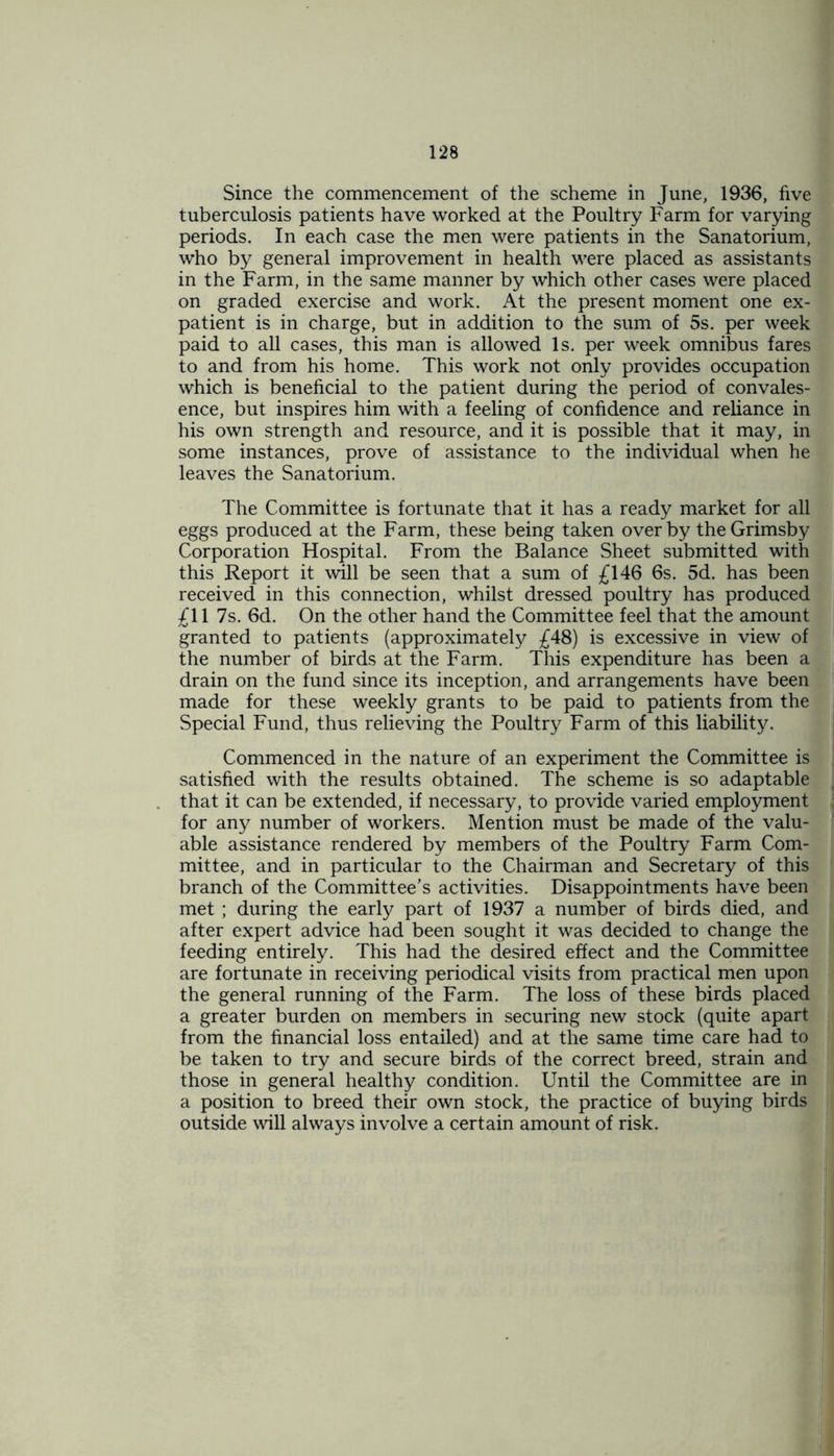 Since the commencement of the scheme in June, 1936, five tuberculosis patients have worked at the Poultry Farm for varying periods. In each case the men were patients in the Sanatorium, who by general improvement in health were placed as assistants in the Farm, in the same manner by which other cases were placed on graded exercise and work. At the present moment one ex- patient is in charge, but in addition to the sum of 5s. per week paid to all cases, this man is allowed Is. per week omnibus fares to and from his home. This work not only provides occupation which is beneficial to the patient during the period of convales- ence, but inspires him with a feeling of confidence and reliance in his own strength and resource, and it is possible that it may, in some instances, prove of assistance to the individual when he leaves the Sanatorium. The Committee is fortunate that it has a ready market for all eggs produced at the Farm, these being taken overby the Grimsby Corporation Hospital. From the Balance Sheet submitted with this Report it will be seen that a sum of £146 6s. 5d. has been received in this connection, whilst dressed poultry has produced £11 7s. 6d. On the other hand the Committee feel that the amount granted to patients (approximately £48) is excessive in view of the number of birds at the Farm. This expenditure has been a drain on the fund since its inception, and arrangements have been made for these weekly grants to be paid to patients from the Special Fund, thus relieving the Poultry Farm of this liability. Commenced in the nature of an experiment the Committee is satisfied with the results obtained. The scheme is so adaptable that it can be extended, if necessary, to provide varied employment for any number of workers. Mention must be made of the valu- able assistance rendered by members of the Poultry Farm Com- mittee, and in particular to the Chairman and Secretary of this branch of the Committee’s activities. Disappointments have been met ; during the early part of 1937 a number of birds died, and after expert advice had been sought it was decided to change the feeding entirely. This had the desired effect and the Committee are fortunate in receiving periodical visits from practical men upon the general running of the Farm. The loss of these birds placed a greater burden on members in securing new stock (quite apart from the financial loss entailed) and at the same time care had to be taken to try and secure birds of the correct breed, strain and those in general healthy condition. Until the Committee are in a position to breed their own stock, the practice of buying birds outside will always involve a certain amount of risk.