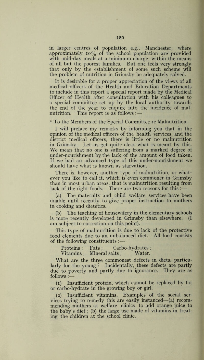 in larger centres of population e.g., Manchester, where approximately 10% of the school population are provided with mid-day meals at a minimum charge, within the means of all but the poorest families. But one feels very strongly that only by the establishment of some such scheme will the problem of nutrition in Grimsby be adequately solved. It is desirable for a proper appreciation of the views of all medical officers of the Health and Education Departments to include in this report a special report made by the Medical Officer of Health after consultation with his colleagues to a special committee set up by the local authority towards the end of the year to enquire into the incidence of mal- nutrition. This report is as follows :— “To the Members of the Special Committee re Malnutrition. I will preface my remarks by informing you that in the opinion of the medical officers of the health services, and the district medical officers, there is little or no malnutrition in Grimsby. Let us get quite clear what is meant by this. We mean that no one is suffering from a marked degree of under-nourishment by the lack of the amount of food taken. If we had an advanced type of this under-nourishment we should have what is known as starvation. There is, however, another type of malnutrition, or what- ever you like to call it, which is even commoner in Grimsby than in most urban areas, that is malnutrition resulting from lack of the right foods. There are two reasons for this :— (a) The maternity and child welfare services have been unable until recently to give proper instruction to mothers in cooking and dietetics. (b) The teaching of housewifery in the elementary schools is more recently developed in Grimsby than elsewhere. (I am subject to correction on this point). This type of malnutrition is due to lack of the protective food elements due to an unbalanced diet. All food consists of the following constituents :— Proteins ; Fats ; Carbo-hydrates ; Vitamins ; Mineral salts ; Water. What are the three commonest defects in diets, particu- larly for the young ? Incidentally, these defects are partly due to poverty and partly due to ignorance. They are as follows :— (1) Insufficient protein, which cannot be replaced by fat or carbo-hydrate in the growing boy or girl. (2) Insufficient vitamins. Examples of the social ser- vices trying to remedy this are easily instanced—(a) recom- mending mothers at welfare clinics to add orange juice to the baby’s diet; (b) the large use made of vitamins in treat- ing the children at the school clinic.