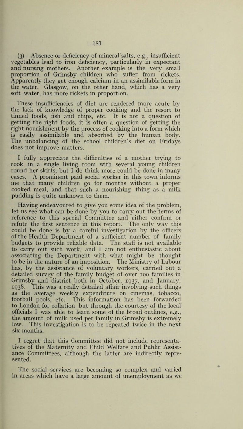 (3) Absence or deficiency of mineral salts, e.g., insufficient vegetables lead to iron deficiency, particularly in expectant and nursing mothers. Another example is the very small proportion of Grimsby children who suffer from rickets. Apparently they get enough calcium in an assimilable form in the water. Glasgow, on the other hand, which has a very soft water, has more rickets in proportion. These insufficiencies of diet are rendered more acute by the lack of knowledge of proper cooking and the resort to tinned foods, fish and chips, etc. It is not a question of getting the right foods, it is often a question of getting the right nourishment by the process of cooking into a form which is easily assimilable and absorbed by the human body. The unbalancing of the school children’s diet on Fridays does not improve matters. I fully appreciate the difficulties of a mother trying to cook in a single living room with several young children round her skirts, but I do think more could be done in many cases. A prominent paid social worker in this town informs me that many children go for months without a proper cooked meal, and that such a nourishing thing as a milk pudding is quite unknown to them. Having endeavoured to give you some idea of the problem, let us see what can be done by you to carry out the terms of reference to this special Committee and either confirm or refute the first sentence in this report. The only way this could be done is by a careful investigation by the officers of the Health Department of a sufficient number of family budgets to provide reliable data. The staff is not available to carry out such work, and I am not enthusiastic about associating the Department with what might be thought to be in the nature of an imposition. The Ministry of Labour has, by the assistance of voluntary workers, carried out a detailed survey of the family budget of over ioo families in Grimsby and district both in October, 1937, and January, 1938. This was a really detailed affair involving such things as the average weekly expenditure on cinemas, tobacco, football pools, etc. This information has been forwarded to London for collation but through the courtesy of the local officials I was able to learn some of the broad outlines, e.g., the amount of milk used per family in Grimsby is extremely low. This investigation is to be repeated twice in the next six months. I regret that this Committee did not include representa- tives of the Maternity and Child Welfare and Public Assist- ance Committees, although the latter are indirectly repre- sented. The social services are becoming so complex and varied in areas which have a large amount of unemployment as we