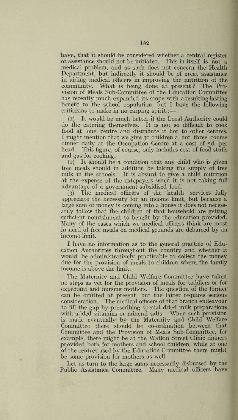 have, that it should be considered whether a central register of assistance should not be initiated. This in itself is not a medical problem, and as such does not concern the Health Department, but indirectly it should be of great assistance in aiding medical officers in improving the nutrition of the community. What is being done at present ? The Pro- vision of Meals Sub-Committee of the Education Committee has recently much expanded its scope with a resulting lasting benefit to the school population, but I have the following criticisms to make in no carping spirit:— (1) It would be much better if the Local Authority could do the catering themselves. It is not so difficult to cook food at one centre and distribute it hot to other centres. I might mention that we give 30 children a hot three course dinner daily at the Occupation Centre at a cost of 5d. per head. This figure, of course, only includes cost of food stuffs and gas for cooking. (2) It should be a condition that any child who is given free meals should in addition be taking the supply of free milk in the schools. It is absurd to give a child nutrition at the expense of the ratepayers when it is not taking full advantage of a government-subsidised food. (3) The medical officers of the health services fully appreciate the necessity for an income limit, but because a large sum of money is coming into a house it does not necess- arily follow that the children of that household are getting sufficient nourishment to benefit by the education provided. Many of the cases which we medical officers think are most in need of free meals on medical grounds are debarred by an income limit. I have no information as to the general practice of Edu- cation Authorities throughout the country and whether it would be administratively practicable to collect the money due for the provision of meals to children where the family income is above the limit. The Maternity and Child Welfare Committee have taken no steps as yet for the provision of meals for toddlers or for expectant and nursing mothers. The question of the former can be omitted at present, but the latter requires serious consideration. The medical officers of that branch endeavour to fill the gap by prescribing special dried milk preparations with added vitamins or mineral salts. When such provision is made eventually by the Maternity and Child Welfare Committee there should be co-ordination between that Committee and the Provision of Meals Sub-Committee, for example, there might be at the Watkin Street Clinic dinners provided both for mothers and school children, while at one of the centres used by the Education Committee there might be some provision for mothers as well. Let us turn to the large sums necessarily disbursed by the Public Assistance Committee. Many medical officers have