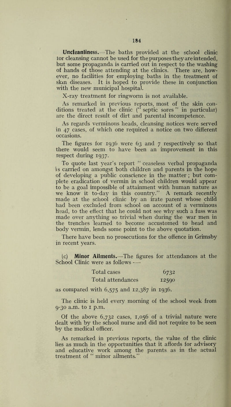 Uncleanliness.—The baths provided at the school clinic tor cleansing cannot be used for the purposes they are intended, but some propaganda is carried out in respect to the washing of hands of those attending at the clinics. There are, how- ever, no facilities for employing baths in the treatment of skin diseases. It is hoped to provide these in conjunction with the new municipal hospital. X-ray treatment for ringworm is not available. As remarked in previous reports, most of the skin con- ditions treated at the clinic (“ septic sores ” in particular) are the direct result of dirt and parental incompetence. As regards verminous heads, cleansing notices were served in 47 cases, of which one required a notice on two different occasions. The figures for 1936 were 63 and 7 respectively so that there would seem to have been an improvement in this respect during 1937. To quote last year's report “ ceaseless verbal propaganda is carried on amongst both children and parents in the hope of developing a public conscience in the matter; but com- plete eradication of vermin in school children would appear to be a goal impossible of attainment with human nature as we know it to-day in this country.” A remark recently made at the school clinic by an irate parent whose child had been excluded from school on account of a verminous head, to the effect that he could not see why such a fuss was made over anything so trivial when during the war men in the trenches learned to become accustomed to head and body vermin, lends some point to the above quotation. There have been no prosecutions for the offence in Grimsby in recent years. (c) Minor Ailments.—The figures for attendances at the School Clinic were as follows — Total cases Total attendances 6732 12590 as compared with 6,575 and 12,387 in 1936. The clinic is held every morning of the school week from 9-30 a.m. to 1 p.m. Of the above 6,732 cases, 1,056 of a trivial nature were dealt with by the school nurse and did not require to be seen by the medical officer. As remarked in previous reports, the value of the clinic lies as much in the opportunities that it affords for advisory and educative work among the parents as in the actual treatment of “ minor ailments.”