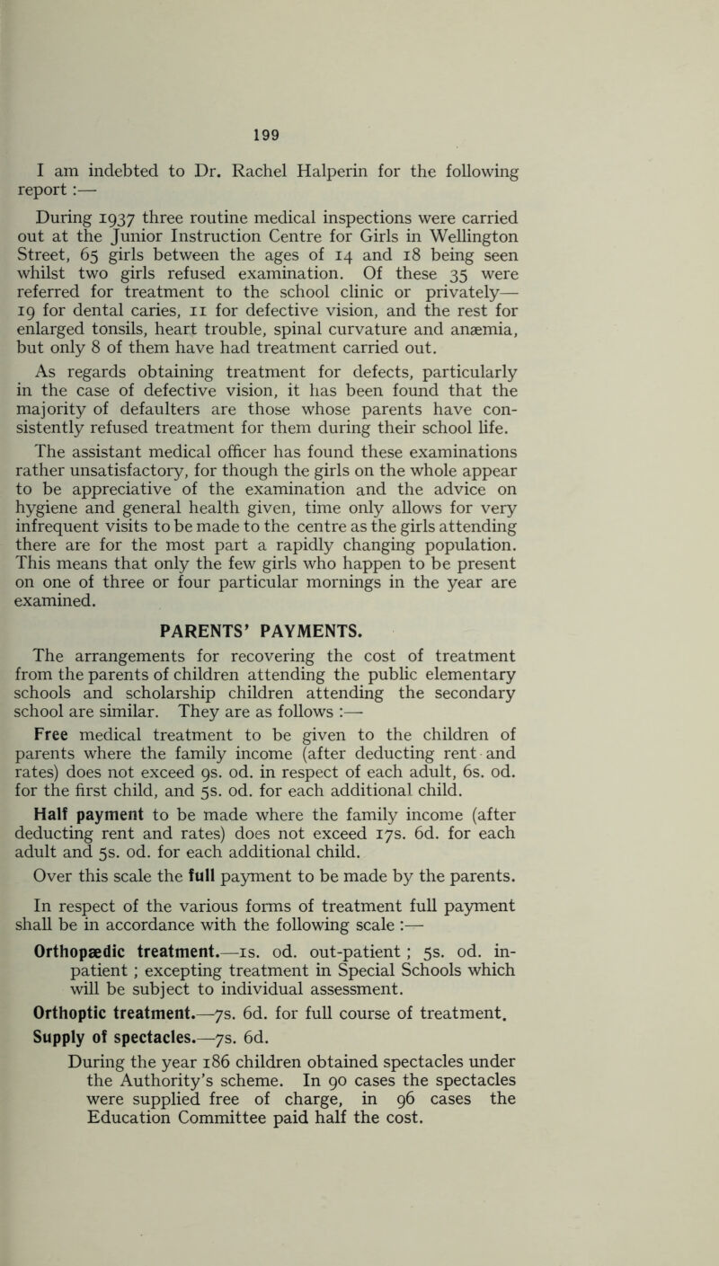 I am indebted to Dr. Rachel Halperin for the following report:— During 1937 three routine medical inspections were carried out at the Junior Instruction Centre for Girls in Wellington Street, 65 girls between the ages of 14 and 18 being seen whilst two girls refused examination. Of these 35 were referred for treatment to the school clinic or privately— 19 for dental caries, 11 for defective vision, and the rest for enlarged tonsils, heart trouble, spinal curvature and anaemia, but only 8 of them have had treatment carried out. As regards obtaining treatment for defects, particularly in the case of defective vision, it has been found that the majority of defaulters are those whose parents have con- sistently refused treatment for them during their school life. The assistant medical officer has found these examinations rather unsatisfactory, for though the girls on the whole appear to be appreciative of the examination and the advice on hygiene and general health given, time only allows for very infrequent visits to be made to the centre as the girls attending there are for the most part a rapidly changing population. This means that only the few girls who happen to be present on one of three or four particular mornings in the year are examined. PARENTS’ PAYMENTS. The arrangements for recovering the cost of treatment from the parents of children attending the public elementary schools and scholarship children attending the secondary school are similar. They are as follows :— Free medical treatment to be given to the children of parents where the family income (after deducting rent and rates) does not exceed 9s. od. in respect of each adult, 6s. od. for the first child, and 5s. od. for each additional child. Half payment to be made where the family income (after deducting rent and rates) does not exceed 17s. 6d. for each adult and 5s. od. for each additional child. Over this scale the full payment to be made by the parents. In respect of the various forms of treatment full payment shall be in accordance with the following scale :— Orthopaedic treatment.—is. od. out-patient; 5s. od. in- patient ; excepting treatment in Special Schools which will be subject to individual assessment. Orthoptic treatment.—7s. 6d. for full course of treatment. Supply of spectacles.—7s. 6d. During the year 186 children obtained spectacles under the Authority’s scheme. In 90 cases the spectacles were supplied free of charge, in 96 cases the Education Committee paid half the cost.