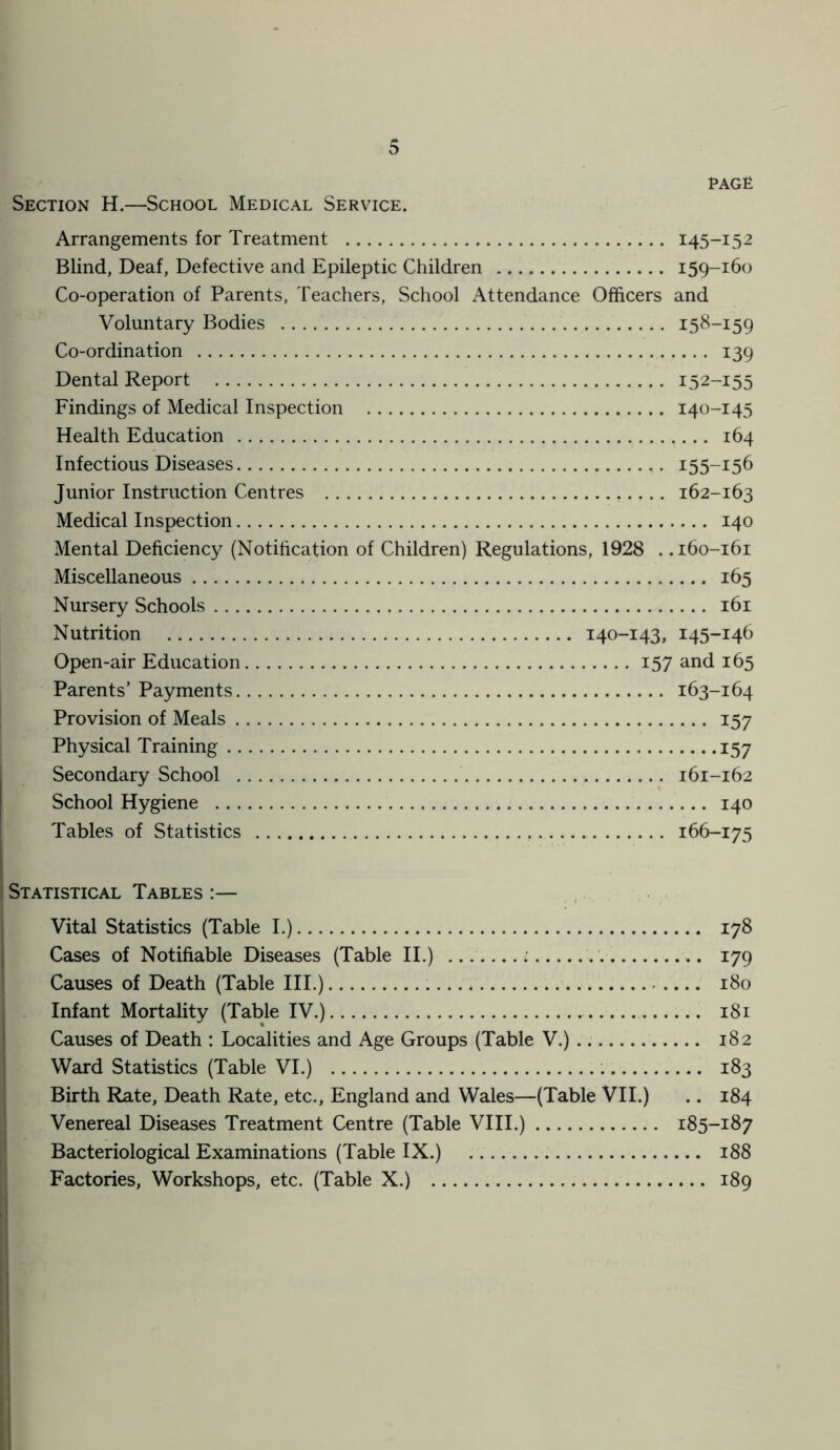 RAGE Section H.—School Medical Service. Arrangements for Treatment 145-152 Blind, Deaf, Defective and Epileptic Children 159-160 Co-operation of Parents, Teachers, School Attendance Officers and Voluntary Bodies 158-159 Co-ordination 139 Dental Report 152-155 Findings of Medical Inspection 140-145 Health Education 164 Infectious Diseases 155-156 Junior Instruction Centres 162-163 Medical Inspection 140 Mental Deficiency (Notification of Children) Regulations, 1928 . .160-161 Miscellaneous 165 Nursery Schools 161 Nutrition 140-143, 145-146 Open-air Education 157 and 165 Parents’ Payments 163-164 Provision of Meals 157 Physical Training .15 7 Secondary School 161-162 School Hygiene 140 Tables of Statistics 166-175 Statistical Tables :— Vital Statistics (Table I.) 178 Cases of Notifiable Diseases (Table II.) ... ■ 179 Causes of Death (Table III.) 180 Infant Mortality (Table IV.) 181 Causes of Death : Localities and Age Groups (Table V.) 182 Ward Statistics (Table VI.) 183 Birth Rate, Death Rate, etc., England and Wales—(Table VII.) .. 184 Venereal Diseases Treatment Centre (Table VIII.) 185-187 Bacteriological Examinations (Table IX.) 188 Factories, Workshops, etc. (Table X.) 189