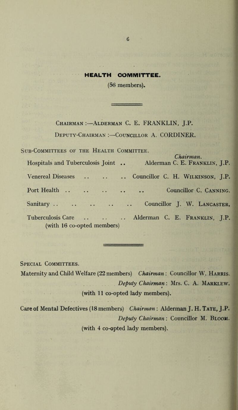 HEALTH COMMITTEE. (56 members). Chairman :—Alderman C. E. FRANKLIN, J.P. Deputy-Chairman :—Councillor A. CORDINER. Sub-Committees of the Health Committee. Chairman. Hospitals and Tuberculosis Joint .. Alderman C. E. Franklin, J.P. Venereal Diseases .. Councillor C. H. Wilkinson, J.P. Port Health Councillor C. Canning. Sanitary .. Councillor J. W. Lancaster. Tuberculosis Care .. ., .. Alderman C. E. Franklin, J.P. (with 16 co-opted members) Special Committees. Maternity and Child Welfare (22 members) Chairman : Councillor W. Harris. Deputy Chairman: Mrs. C. A. Marklew. (with 11 co-opted lady members). Care of Mental Defectives (18 members) Chairman: Alderman J. H. Tate, J.P. Deputy Chairman: Councillor M. Bloom. (with 4 co-opted lady members).