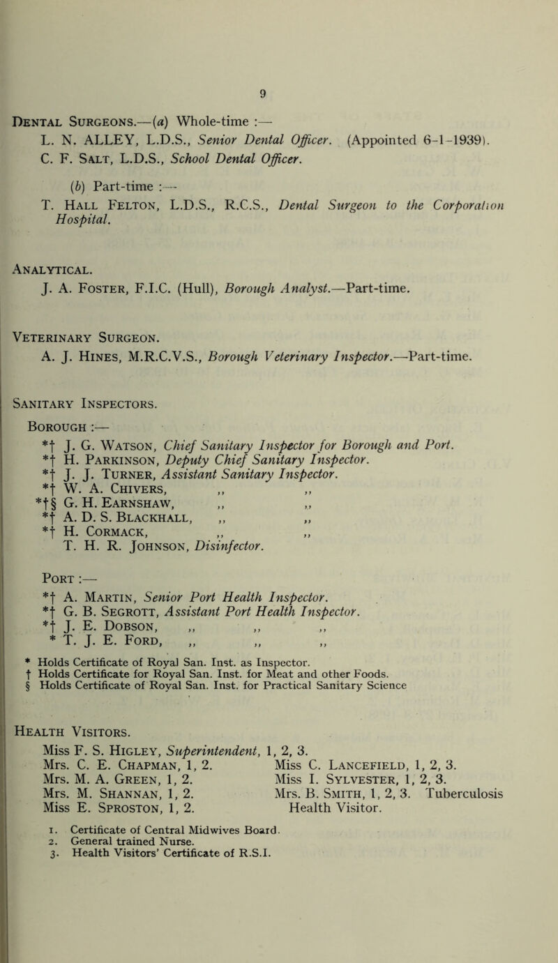 Dental Surgeons.—(a) Whole-time :— L. N. ALLEY, L.D.S., Senior Dental Officer. (Appointed 6-1-1939). C. F. Salt, L.D.S., School Dental Officer. (b) Part-time :— T. Hall Felton, L.D.S., R.C.S., Dental Surgeon to the Corporation Hospital. Analytical. J. A. Foster, F.I.C. (Hull), Borough Analyst.—Part-time. Veterinary Surgeon. A. J. Hines, M.R.C.V.S., Borough Veterinary Inspector.—Part-time. Sanitary Inspectors. Borough *f J. G. Watson, Chief Sanitary Inspector for Borough and Port. *t H. Parkinson, Deputy Chief Sanitary Inspector. *f J. J. Turner, Assistant Sanitary Inspector. *j W. A. Chivers, *f§ G. H. Earnshaw, *t A. D. S. Blackhall, ,, „ *j H. Cormack, T. H. R. Johnson, Disinfector. Port :— *f A. Martin, Senior Port Health Inspector. * j G. B. Segrott, Assistant Port Health Inspector. *f J. E. Dobson, * T. J. E. Ford, * Holds Certificate of Royal San. Inst, as Inspector, f Holds Certificate for Royal San. Inst, for Meat and other Foods. § Holds Certificate of Royal San. Inst, for Practical Sanitary Science Health Visitors. Miss F. S. Higley, Superintendent, 1, 2, 3. Mrs. C. E. Chapman, 1, 2. Miss C. Lancefield, 1, 2, 3. Miss I. Sylvester, 1, 2, 3. Mrs. B. Smith, 1, 2, 3. Tuberculosis Mrs. M. A. Green, 1, 2. Mrs. M. Shannan, 1, 2. Miss E. Sproston, 1, 2. Health Visitor. 1. Certificate of Central Mid wives Board. 2. General trained Nurse. 3. Health Visitors’ Certificate of R.S.I.