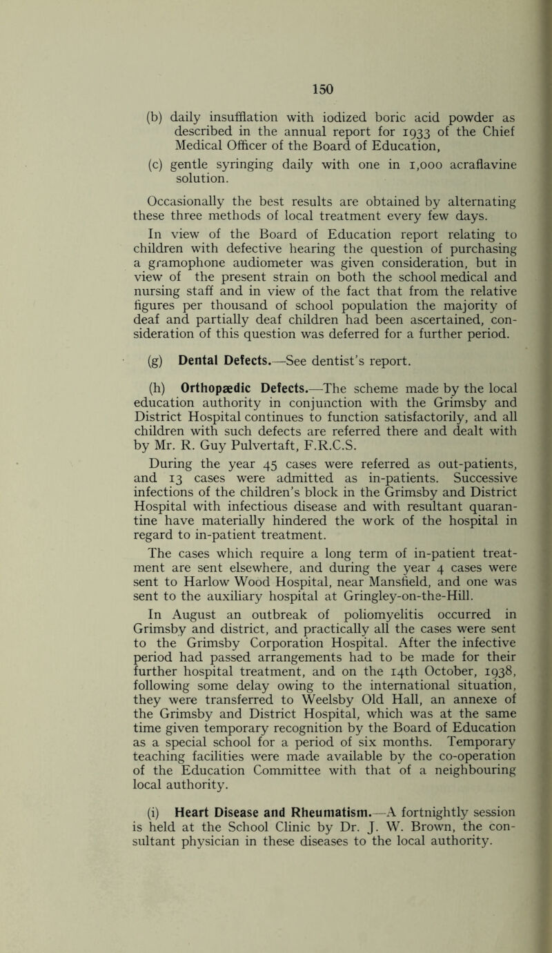 (b) daily insufflation with iodized boric acid powder as described in the annual report for 1933 of the Chief Medical Officer of the Board of Education, (c) gentle syringing daily with one in 1,000 acraflavine solution. Occasionally the best results are obtained by alternating these three methods of local treatment every few days. In view of the Board of Education report relating to children with defective hearing the question of purchasing a gramophone audiometer was given consideration, but in view of the present strain on both the school medical and nursing staff and in view of the fact that from the relative figures per thousand of school population the majority of deaf and partially deaf children had been ascertained, con- sideration of this question was deferred for a further period. (g) Dental Defects.—See dentist’s report. (h) Orthopaedic Defects.—The scheme made by the local education authority in conjunction with the Grimsby and District Hospital continues to function satisfactorily, and all children with such defects are referred there and dealt with by Mr. R. Guy Pulvertaft, F.R.C.S. During the year 45 cases were referred as out-patients, and 13 cases were admitted as in-patients. Successive infections of the children’s block in the Grimsby and District Hospital with infectious disease and with resultant quaran- tine have materially hindered the work of the hospital in regard to in-patient treatment. The cases which require a long term of in-patient treat- ment are sent elsewhere, and during the year 4 cases were sent to Harlow Wood Hospital, near Mansfield, and one was sent to the auxiliary hospital at Gringley-on-the-Hill. In August an outbreak of poliomyelitis occurred in Grimsby and district, and practically all the cases were sent to the Grimsby Corporation Hospital. After the infective period had passed arrangements had to be made for their further hospital treatment, and on the 14th October, 1938, following some delay owing to the international situation, they were transferred to Weelsby Old Hall, an annexe of the Grimsby and District Hospital, which was at the same time given temporary recognition by the Board of Education as a special school for a period of six months. Temporary teaching facilities were made available by the co-operation of the Education Committee with that of a neighbouring local authority. (i) Heart Disease and Rheumatism.—A fortnightly session is held at the School Clinic by Dr. J. W. Brown, the con- sultant physician in these diseases to the local authority.