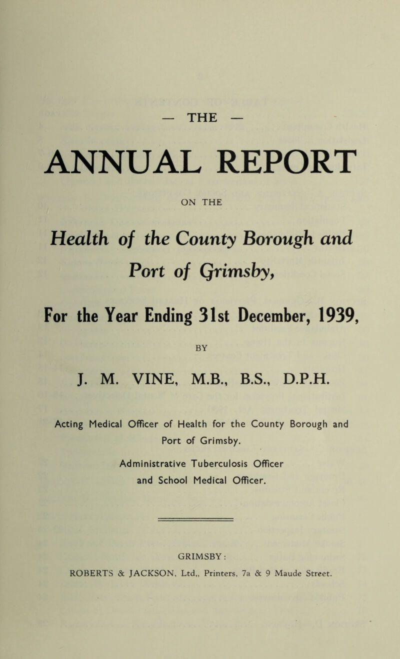 THE ANNUAL REPORT ON THE Health of the County Borough and Port of Qrimsby, For the Year Ending 31st December, 1939, BY J. M. VINE, M.B., B.S., D.P.H. Acting Medical Officer of Health for the County Borough and Port of Grimsby. Administrative Tuberculosis Officer and School Medical Officer. GRIMSBY : ROBERTS & JACKSON, Ltd,, Printers, 7a & 9 Maude Street.