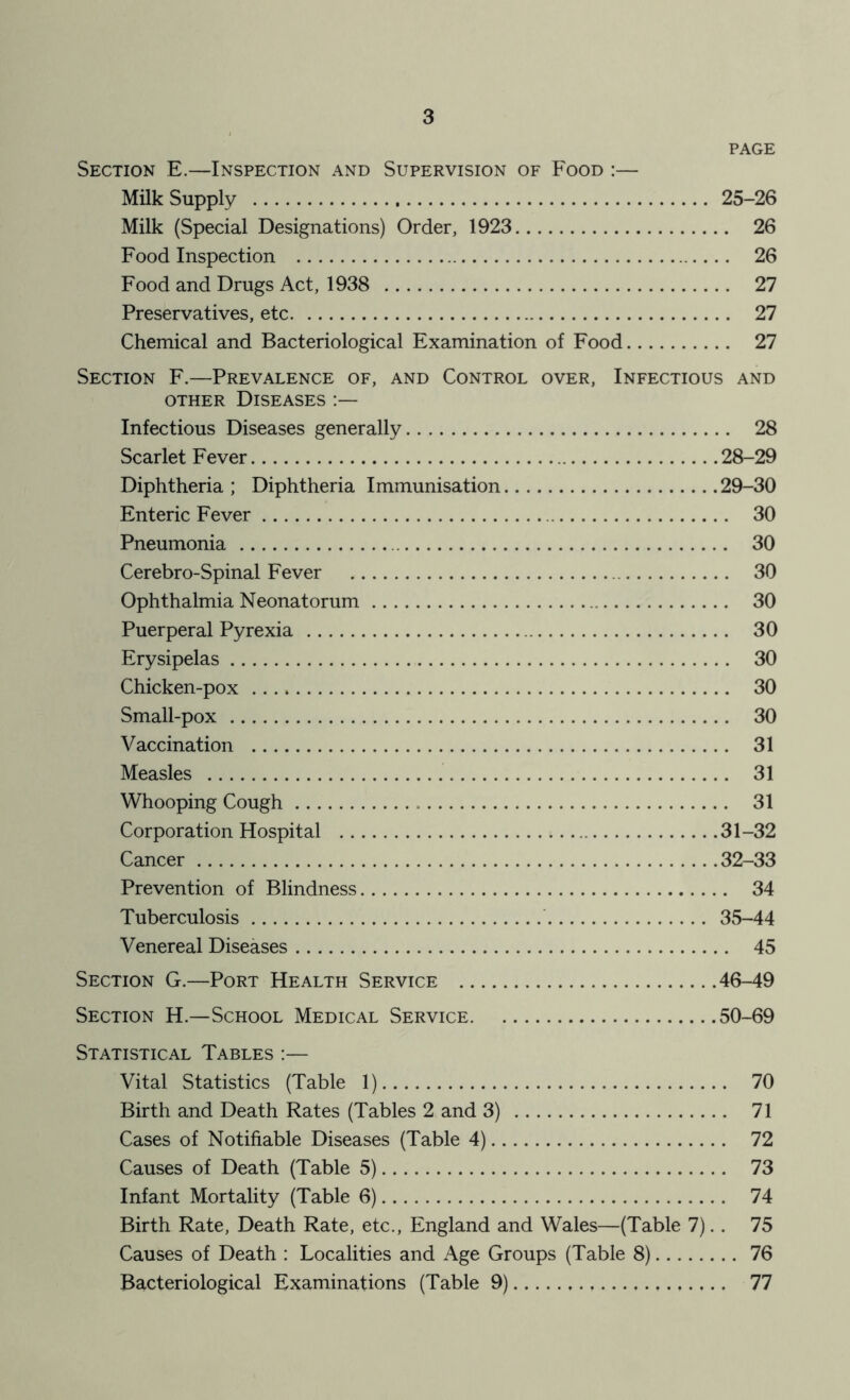 PAGE Section E.—Inspection and Supervision of Food :— Milk Supply 25-26 Milk (Special Designations) Order, 1923 26 Food Inspection 26 Food and Drugs Act, 1938 27 Preservatives, etc 27 Chemical and Bacteriological Examination of Food 27 Section F.—Prevalence of, and Control over. Infectious and OTHER Diseases Infectious Diseases generally 28 Scarlet Fever 28-29 Diphtheria ; Diphtheria Immunisation 29-30 Enteric Fever 30 Pneumonia 30 Cerebro-Spinal Fever 30 Ophthalmia Neonatorum 30 Puerperal Pyrexia 30 Erysipelas 30 Chicken-pox 30 Small-pox 30 Vaccination 31 Measles 31 Whooping Cough 31 Corporation Hospital 31 -32 Cancer 32-33 Prevention of Blindness 34 Tuberculosis ' 35-44 Venereal Diseases 45 Section G.—Port Health Service 46-49 Section H.—School Medical Service 50-69 Statistical Tables :— Vital Statistics (Table 1) 70 Birth and Death Rates (Tables 2 and 3) 71 Cases of Notifiable Diseases (Table 4) 72 Causes of Death (Table 5) 73 Infant Mortality (Table 6) 74 Birth Rate, Death Rate, etc., England and Wales—(Table 7).. 75 Causes of Death : Localities and Age Groups (Table 8) 76 Bacteriological Examinations (Table 9) 77