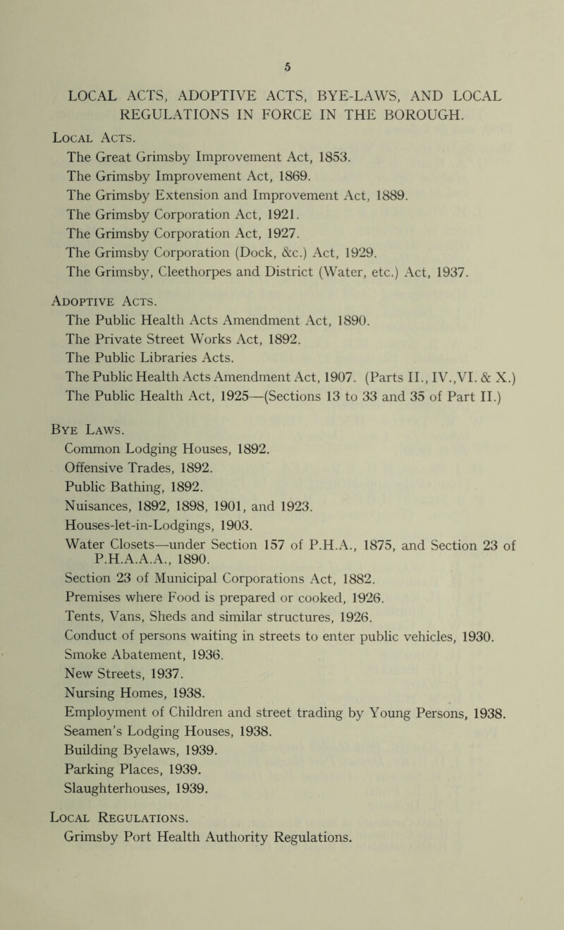 LOCAL ACTS, ADOPTIVE ACTS, BYE-LAWS, AND LOCAL REGULATIONS IN FORCE IN THE BOROUGH. Local Acts. The Great Grimsby Improvement Act, 1853. The Grimsby Improvement Act, 1869. The Grimsby Extension and Improvement Act, 1889. The Grimsby Corporation Act, 1921. The Grimsby Corporation Act, 1927. The Grimsby Corporation (Dock, &c.) Act, 1929. The Grimsby, Cleethorpes and District (Water, etc.) Act, 1937. Adoptive Acts. The Public Health Acts Amendment Act, 1890. The Private Street Works Act, 1892. The Public Libraries Acts. The Public Health Acts Amendment Act, 1907. (Parts IT, IV.,VI. & X.) The Public Health Act, 1925—(Sections 13 to 33 and 35 of Part IT) Bye Laws. Common Lodging Houses, 1892. Offensive Trades, 1892. Public Bathing, 1892. Nuisances, 1892, 1898, 1901, and 1923. Houses-let-in-Lodgings, 1903. Water Closets—under Section 157 of P.H.x\., 1875, and Section 23 of P.H.A.A.A., 1890. Section 23 of Municipal Corporations Act, 1882. Premises where Food is prepared or cooked, 1926. Tents, Vans, Sheds and similar structures, 1926. Conduct of persons waiting in streets to enter public vehicles, 1930. Smoke Abatement, 1936. New Streets, 1937. Nursing Homes, 1938. Employment of Children and street trading by Young Persons, 1938. Seamen’s Lodging Houses, 1938. Building Byelaws, 1939. Parking Places, 1939. Slaughterhouses, 1939. Local Regulations. Grimsby Port Health Authority Regulations.