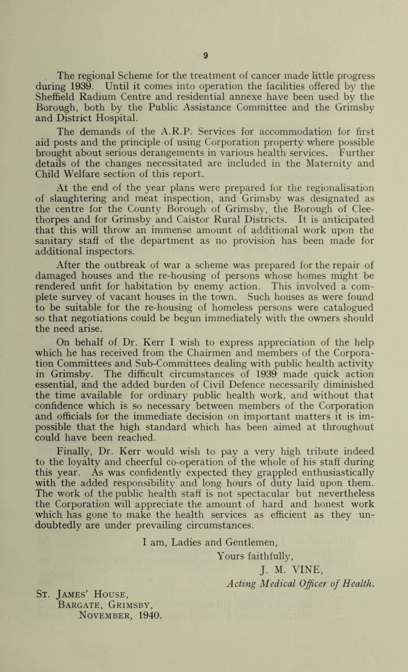 The regional Scheme for the treatment of cancer made little progress during 1939. Until it comes into operation the facilities offered by the Sheffield Radium Centre and residential annexe have been used by the Borough, both by the Public Assistance Committee and the Grimsby and District Hospital. The demands of the A.R.P. Services for accommodation for first aid posts and the principle of using Corporation property where possible brought about serious derangements in various health services. Further details of the changes necessitated are included in the Maternity and Child Welfare section of this report. At the end of the year plans were prepared for the regionalisation of slaughtering and meat inspection, and Grimsby was designated as the centre for the County Borough of Grimsby, the Borough of Clee- thorpes and for Grimsby and Caistor Rural Districts. It is anticipated that this will throw an immense amount of additional work upon the sanitary staff of the department as no provision has been made for additional inspectors. After the outbreak of war a scheme was prepared for the repair of damaged houses and the re-housing of persons whose homes might be rendered unfit for habitation by enemy action. This involved a com- plete survey of vacant houses in the town. Such houses as were found to be suitable for the re-housing of homeless persons were catalogued so that negotiations could be begun immediately with the owners should the need arise. On behalf of Dr. Kerr I wish to express appreciation of the help which he has received from the Chairmen and members of the Corpora- tion Committees and Sub-Committees dealing with public health activity in Grimsby. The difficult circumstances of 1939 made quick action essential, and the added burden of Civil Defence necessarily diminished the time available for ordinary public health work, and without that confidence which is so necessary between members of the Corporation and officials for the immediate decision on important matters it is im- possible that the high standard which has been aimed at throughout could have been reached. Finally, Dr. Kerr would wish to pay a very high tribute indeed to the loyalty and cheerful co-operation of the whole of his staff during this year. As was confidently expected they grappled enthusiastically with the added responsibility and long hours of duty laid upon them. The work of the public health staff is not spectacular but nevertheless the Corporation will appreciate the amount of hard and honest work which has gone to make the health services as efficient as they un- doubtedly are under prevailing circumstances. I am. Ladies and Gentlemen, St, James’ House, Bargate, Grimsby, November, 1940. Yours faithfully, J. M. VINE, Acting Medical Officer of Health.