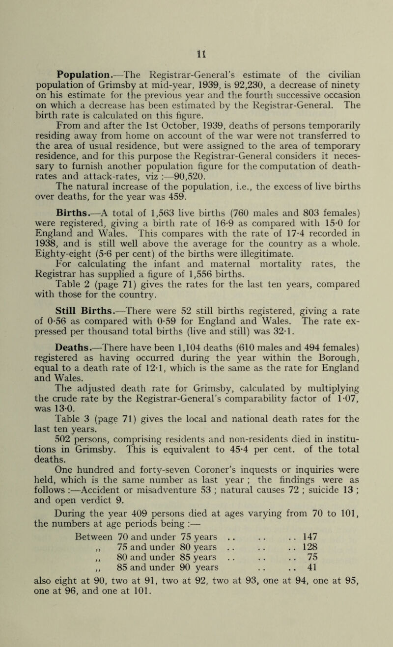 Population.—The Registrar-General’s estimate of the civilian population of Grimsby at mid-year, 1939, is 92,230, a decrease of ninety on his estimate for the previous year and the fourth successive occasion on which a decrease has been estimated by the Registrar-General. The birth rate is calculated on this figure. From and after the 1st October, 1939, deaths of persons temporarily residing away from home on account of the war were not transferred to the area of usual residence, but were assigned to the area of temporary residence, and for this purpose the Registrar-General considers it neces- sary to furnish another population figure for the computation of death- rates and attack-rates, viz :—90,520. The natural increase of the population, i.e., the excess of live births over deaths, for the year was 459. Births.—A total of 1,563 live births (760 males and 803 females) were registered, giving a birth rate of 16-9 as compared with 15*0 for England and Wales. This compares with the rate of 17*4 recorded in 1938, and is still well above the average for the country as a whole. Eighty-eight (5*6 per cent) of the births were illegitimate. For calculating the infant and maternal mortality rates, the Registrar has supplied a figure of 1,556 births. Table 2 (page 71) gives the rates for the last ten years, compared with those for the country. Still Births.—There were 52 still births registered, giving a rate of 0-56 as compared with 0*59 for England and Wales. The rate ex- pressed per thousand total births (live and still) was 32*1. Deaths.—There have been 1,104 deaths (610 males and 494 females) registered as having occurred during the year within the Borough, equal to a death rate of 12*1, which is the same as the rate for England and Wales. The adjusted death rate for Grimsby, calculated by multiplying the crude rate by the Registrar-General’s comparability factor of T07, was 13-0. Table 3 (page 71) gives the local and national death rates for the last ten years. 502 persons, comprising residents and non-residents died in institu- tions in Grimsby. This is equivalent to 45*4 per cent, of the total deaths. One hundred and forty-seven Coroner’s inquests or inquiries were held, which is the same number as last year ; the findings were as follows ;—Accident or misadventure 53 ; natural causes 72 ; suicide 13 ; and open verdict 9. During the year 409 persons died at ages varying from 70 to 101, the numbers at age periods being :— Between 70 and under 75 years .. .. 147 75 and under 80 years .. .. 128 > > 80 and under 85 years .. • • .. 75 } f 85 and under 90 years . . .. 41 also eight at 90, two at 91, two at 92, two at 93, one at 94, one at 95, one at 96, and one at 101.