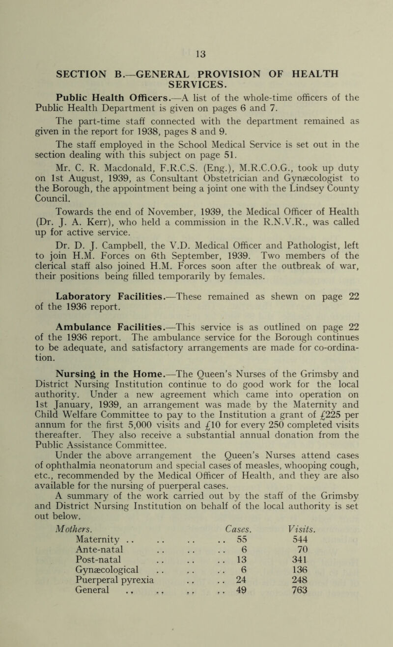 SECTION B.—GENERAL PROVISION OF HEALTH SERVICES. Public Health Officers.—A list of the whole-time officers of the Public Health Department is given on pages 6 and 7. The part-time staff connected with the department remained as given in the report for 1938, pages 8 and 9. The staff employed in the School Medical Service is set out in the section dealing with this subject on page 51. Mr. C. R. Macdonald, F.R.C.S. (Eng.), M.R.C.O.G., took up duty on 1st August, 1939, as Consultant Obstetrician and Gynaecologist to the Borough, the appointment being a joint one with the Lindsey County Council. Towards the end of November, 1939, the Medical Officer of Health (Dr. J. A. Kerr), who held a commission in the R.N.V.R., was called up for active service. Dr. D. J. Campbell, the V.D. Medical Officer and Pathologist, left to join H.M. Forces on 6th September, 1939. Two members of the clerical staff also joined H.M. Forces soon after the outbreak of war, their positions being filled temporarily by females. Laboratory Facilities.—These remained as shewn on page 22 of the 1936 report. Ambulance Facilities.—This service is as outlined on page 22 of the 1936 report. The ambulance service for the Borough continues to be adequate, and satisfactory arrangements are made for co-ordina- tion. Nursing in the Home.—The Queen’s Nurses of the Grimsby and District Nursing Institution continue to do good work for the local authority. Under a new agreement which came into operation on 1st January, 1939, an arrangement was made by the Maternity and Child Welfare Committee to pay to the Institution a grant of £225 per annum for the first 5,000 visits and £10 for every 250 completed visits thereafter. They also receive a substantial annual donation from the Public Assistance Committee. Under the above arrangement the Queen’s Nurses attend cases of ophthalmia neonatorum and special cases of measles, whooping cough, etc., recommended by the Medical Officer of Health, and they are also available for the nursing of puerperal cases. A summary of the work carried out by the staff of the Grimsby and District Nursing Institution on behalf of the local authority is set out below. Mothers. Maternity .. Ante-natal Post-natal Gynaecological Puerperal pyrexia General Cases. Visits. 55 544 6 70 13 341 6 136 24 248 49 763