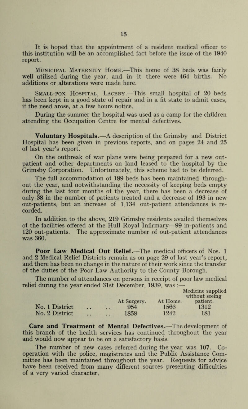 It is hoped that the appointment of a resident medical officer to this institution will be an accomplished fact before the issue of the 1940 report. Municipal Maternity Home.—This home of 38 beds was fairly well utilised during the year, and in it there were 464 births. No additions or alterations were made here. Small-pox Hospital, Laceby.—This small hospital of 20 beds has been kept in a good state of repair and in a fit state to admit cases, if the need arose, at a few hours notice. During the summer the hospital was used as a camp for the children attending the Occupation Centre for mental defectives. Voluntary Hospitals.—A description of the Grimsby and District Hospital has been given in previous reports, and on pages 24 and 25 of last year’s report. On the outbreak of war plans were being prepared for a new out- patient and other departments on land leased to the hospital by the Grimsby Corporation. Unfortunately, this scheme had to be deferred. The full accommodation of 189 beds has been maintained through- out the year, and notwithstanding the necessity of keeping beds empty during the last four months of the year, there has been a decrease of only 38 in the number of patients treated and a decrease of 193 in new out-patients, but an increase of 1,134 out-patient attendances is re- corded. In addition to the above, 219 Grimsby residents availed themselves of the facilities offered at the Hull Royal Infirmary—99 in-patients and 120 out-patients. The approximate number of out-patient attendances was 360. Poor Law Medical Out Relief.—The medical officers of Nos. 1 and 2 Medical Relief Districts remain as on page 29 of last year’s report, and there has been no change in the nature of their work since the transfer of the duties of the Poor Law Authority to the County Borough. The number of attendances on persons in receipt of poor law medical relief during the year ended 31st December, 1939, was :— Medicine supplied without seeing At Surgery. At Home. patient. No. 1 District .. .. 954 1566 1312 No. 2 District . . .. 1858 1242 181 Care and Treatment of Mental Defectives.—The development of this branch of the health services has continued throughout the year and would now appear to be on a satisfactory basis. The number of new cases referred during the year was 107. Co- operation with the police, magistrates and the Public Assistance Com- mittee has been maintained throughout the year. Requests for advice have been received from many different sources presenting difficulties of a very varied character,