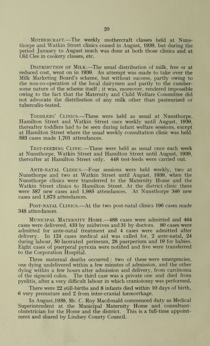 Mothercraft.—The weekly mothercraft classes held at Nuns- thorpe and Watkin Street clinics ceased in August, 1939, but during the period January to August much was done at both those clinics and at Old Clee in cookery classes, etc. Distribution of Milk.—The usual distribution of milk, free or at reduced cost, went on in 1939. An attempt was made to take over the Milk Marketing Board’s scheme, but without success, partly owing to the non-co-operation of the local dairymen and partly to the cumber- some nature of the scheme itself ; it was, moreover, rendered impossible owing to the fact that the Maternity and Child Welfare Committee did not advocate the distribution of any milk other than pasteurised or tuberculin-tested. Toddlers’ Clinics.—These were held as usual at Nunsthorpe, Hamilton Street and Watkin Street once weekly until August, 1939, thereafter toddlers had to be seen during infant welfare sessions, except at Hamilton Street where the usual weekly consultation clinic was held. 593 cases made 1,701 attendances. Test-feeding Clinic.—These were held as usual once each week at Nunsthorpe, Watkin Street and Hamilton Street until August, 1939, thereafter at Hamilton Street only. 448 test-feeds were carried out. Ante-natal Clinics.—Four sessions were held weekly, two at Nunsthorpe and two at Watkin Street until August, 1939, when the Nunsthorpe clinics were transferred to the Maternity Home and the Watkin Street clinics to Hamilton Street. At the district clinic there were 587 new cases and 1,985 attendances. At Nunsthorpe 346 new cases and 1,873 attendances. Post-natal Clinics.—At the two post-natal clinics 196 cases made 348 attendances. Municipal Maternity Home.—488 cases were admitted and 464 cases were delivered, 433 by midwives and 31 by doctors. 80 cases were admitted for ante-natal treatment and 4 cases were admitted after delivery. In 124 cases medical aid was called for, 2 ante-natal, 24 during labour, 50 lacerated perineum, 28 puerperium and 19 for babies. Eight cases of puerperal pyrexia were notified and five were transferred to the Corporation Hospital. Three maternal deaths occurred : two of these were emergencies, one dying undelivered within a few minutes of admission, and the other dying within a few hours after admission and delivery, from carcinoma of the sigmoid colon. The third case was a private one and died from pyelitis, after a very difficult labour in which craniotomy was performed. There were 22 still-births and 8 infants died within 10 days of birth, 6 very premature and 2 from inter-cranial haemorrhage. In August, 1939, Mr. C. Roy Macdonald commenced duty as Medical Superintendent at the Municipal Maternity Home and consultant- obstetrician for the Home and the district. This is a full-time appoint- ment and shared by Lindsey County Council,