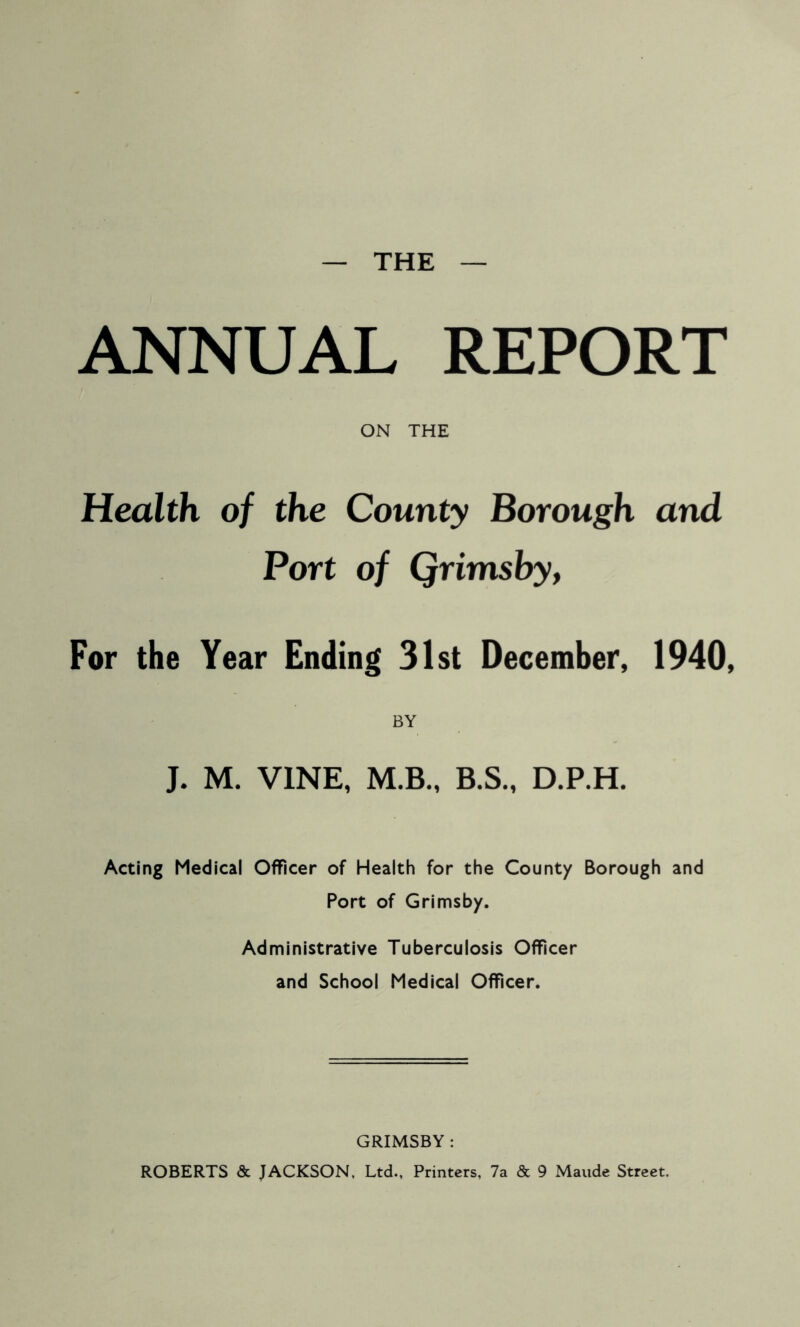 THE ANNUAL REPORT ON THE Health of the County Borough and Port of Qrimsby, For the Year Ending 31st December, 1940, BY J. M. VINE, M.B., B.S., D.P.H. Acting Medical Officer of Health for the County Borough and Port of Grimsby. Administrative Tuberculosis Officer and School Medical Officer. GRIMSBY : ROBERTS & JACKSON, Ltd., Printers, 7a & 9 Maude Street.