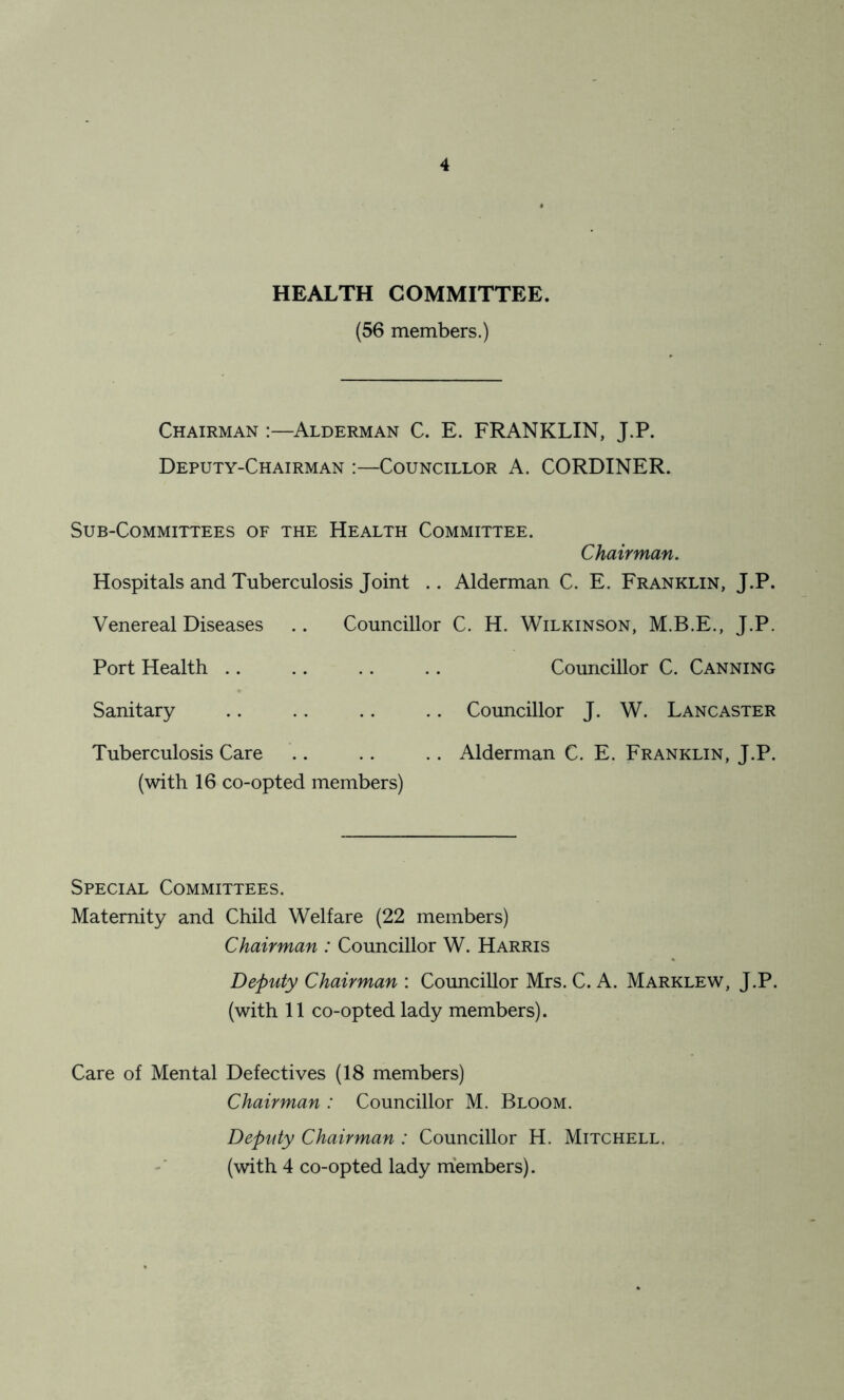 HEALTH COMMITTEE. (56 members.) Chairman :—Alderman C. E. FRANKLIN, J.P. Deputy-Chairman :—Councillor A. CORDINER. Sub-Committees of the Health Committee. Chairman. Hospitals and Tuberculosis Joint .. Alderman C. E. Franklin, J.P. Venereal Diseases .. Councillor C. H. Wilkinson, M.B.E., J.P. Port Health .. .. .. .. Councillor C. Canning Sanitary .. .. .. .. Councillor J. W. Lancaster Tuberculosis Care .. .. .. Alderman C. E. Franklin, J.P. (with 16 co-opted members) Special Committees. Maternity and Child Welfare (22 members) Chairman : Councillor W. Harris Deputy Chairman : Councillor Mrs. C. A. Marklew, J.P. (with 11 co-opted lady members). Care of Mental Defectives (18 members) Chairman : Councillor M. Bloom. Deputy Chairman : Councillor H. Mitchell. (with 4 co-opted lady members).