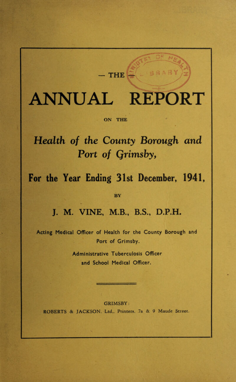 — THE ANNUAL REPORT ON THE Health of the County Borough and Port of Qrimsby, For the Year Ending' 31st December, 1941, BY J. M. VINE, M.B., B.S., D.P.H. Acting Medical Officer of Health for the County Borough and Port of Grimsby. Administrative Tuberculosis Officer and School Medical Officer. GRIMSBY: ROBERTS & JACKSON, Ltd,, Printers, 7a & 9 Maude Street.