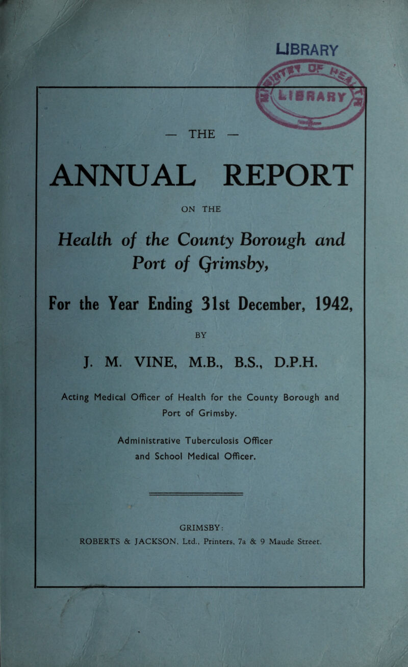 LIBRARY — THE — ANNUAL REPORT ON THE Health of the County Borough and Port of Qrimsby, For the Year Ending 31st December, 1942, BY J. M. VINE, M.B., B.S., D.P.H. Acting Medical Officer of Health for the County Borough and Port of Grimsby. Administrative Tuberculosis Officer and School Medical Officer. GRIMSBY: ROBERTS & JACKSON, Ltd., Printers, 7a & 9 Maude Street.