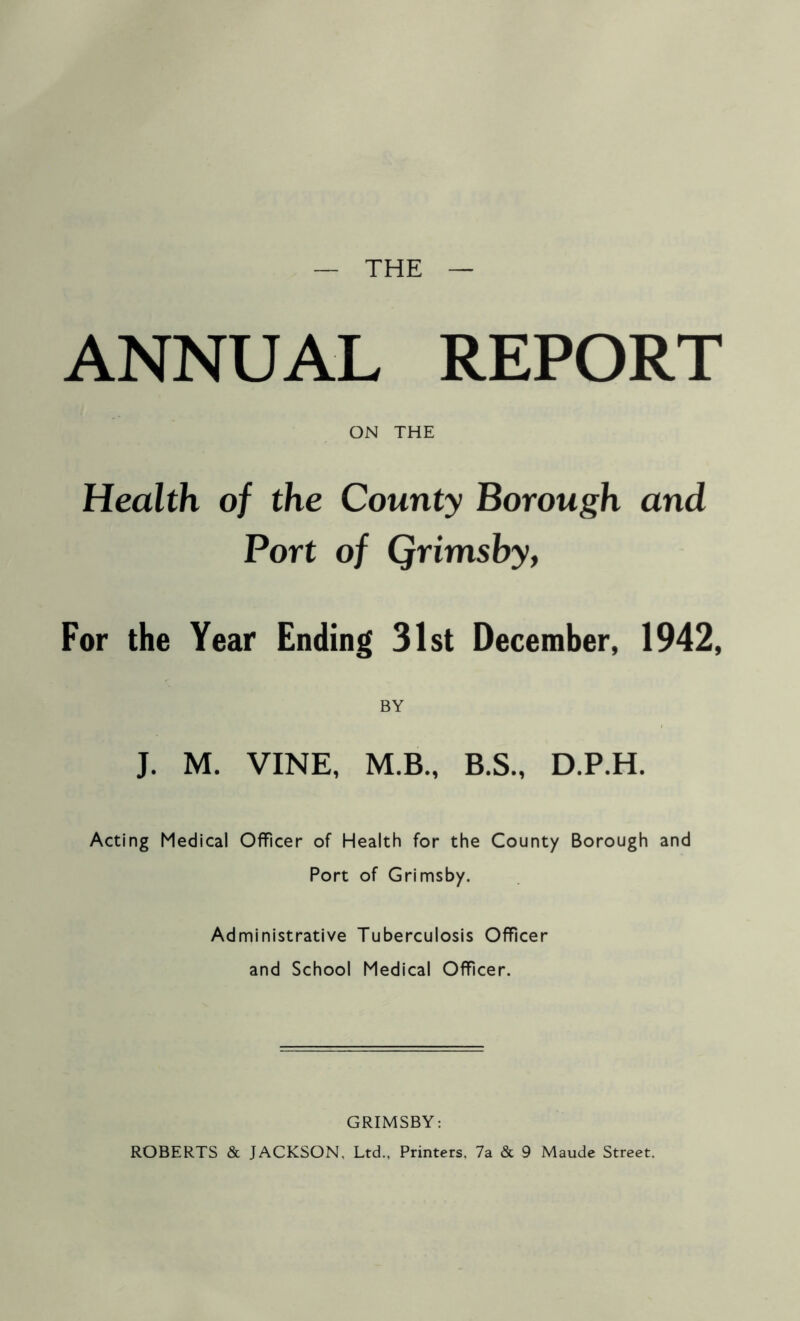 THE ANNUAL REPORT ON THE Health of the County Borough and Port of Qrimsby, For the Year Ending 31st December, 1942, BY J. M. VINE, M.B., B.S., D.P.H. Acting Medical Officer of Health for the County Borough and Port of Grimsby. Administrative Tuberculosis Officer and School Medical Officer. GRIMSBY: ROBERTS & JACKSON, Ltd., Printers, 7a & 9 Maude Street.