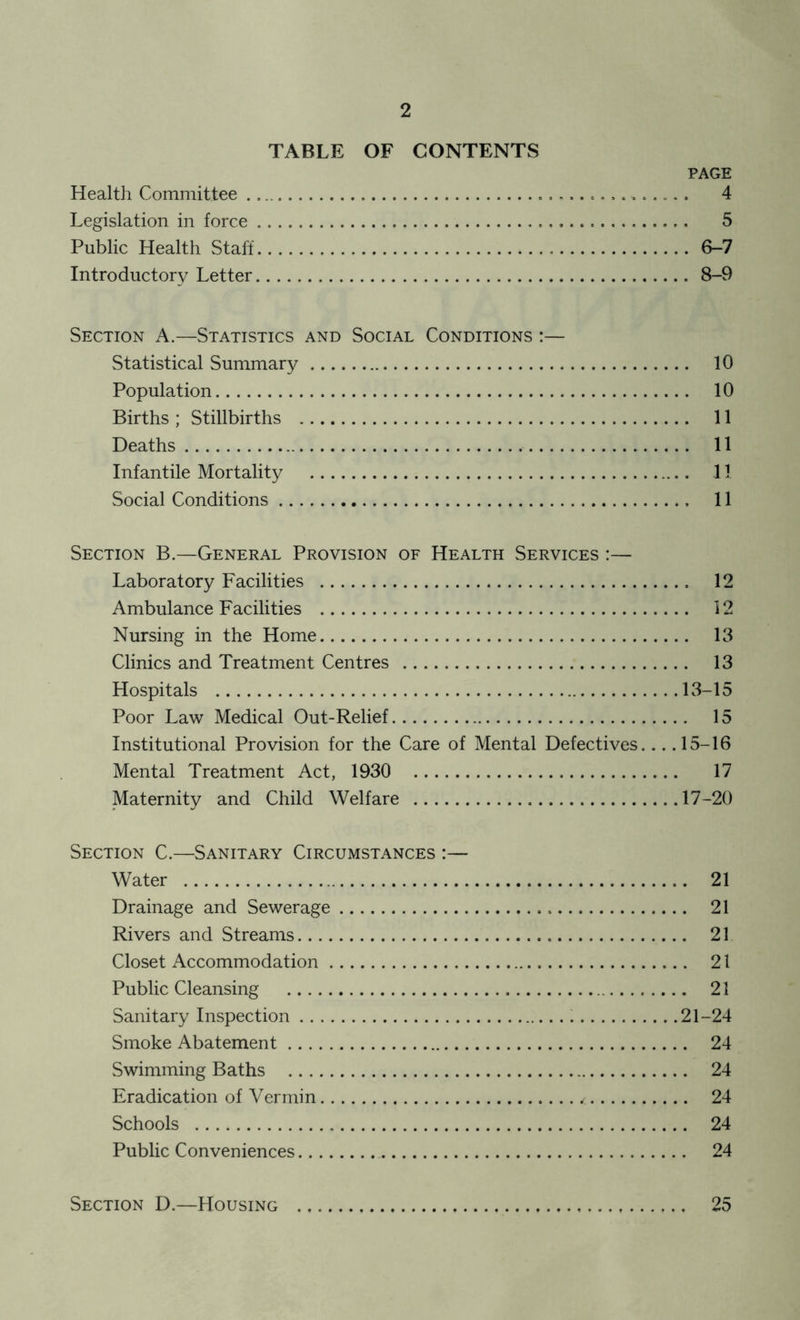 TABLE OF CONTENTS PAGE Health Committee . . . 4 Legislation in force 5 Public Health Staff 6-7 Introductory Letter 8-9 Section A.—Statistics and Social Conditions :— Statistical Summary 10 Population 10 Births; Stillbirths 11 Deaths 11 Infantile Mortality 11 Social Conditions 11 Section B.—General Provision of Health Services :— Laboratory Facilities 12 Ambulance Facilities 12 Nursing in the Home 13 Clinics and Treatment Centres 13 Hospitals 13-15 Poor Law Medical Out-Relief 15 Institutional Provision for the Care of Mental Defectives.... 15-16 Mental Treatment Act, 1930 17 Maternity and Child Welfare 17-20 Section C.—Sanitary Circumstances :— Water 21 Drainage and Sewerage 21 Rivers and Streams 21 Closet Accommodation 21 Public Cleansing 21 Sanitary Inspection 21-24 Smoke Abatement 24 Swimming Baths 24 Eradication of Vermin * 24 Schools 24 Public Conveniences 24 Section D.—Housing 25