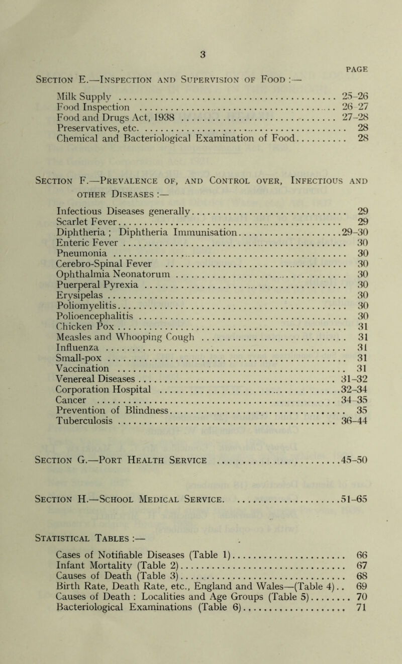 PAGE Section E.—Inspection and Supervision of Food :— Milk Supply 25-26 Food Inspection .. 26 27 Food and Drugs Act, 1938 27-28 Preservatives, etc 28 Chemical and Bacteriological Examination of Food 28 Section F.—Prevalence of, and Control over, Infectious and other Diseases :— Infectious Diseases generally 29 Scarlet Fever 29 Diphtheria; Diphtheria Immunisation 29-30 Enteric Fever 30 Pneumonia 30 Cerebro-Spinal Fever 30 Ophthalmia Neonatorum 30 Puerperal Pyrexia 30 Erysipelas 30 Poliomyelitis 30 Polioencephalitis 30 Chicken Pox 31 Measles and Whooping Cough 31 Influenza 31 Small-pox 31 Vaccination 31 Venereal Diseases 31-32 Corporation Hospital 32-34 Cancer 34-35 Prevention of Blindness 35 Tuberculosis 36-44 Section G.—Port Health Service 45-50 Section H.—School Medical Service 51-65 Statistical Tables :— Cases of Notifiable Diseases (Table 1) 66 Infant Mortality (Table 2) 67 Causes of Death (Table 3) 68 Birth Rate, Death Rate, etc., England and Wales—(Table 4).. 69 Causes of Death : Localities and Age Groups (Table 5) 70 Bacteriological Examinations (Table 6)., 71