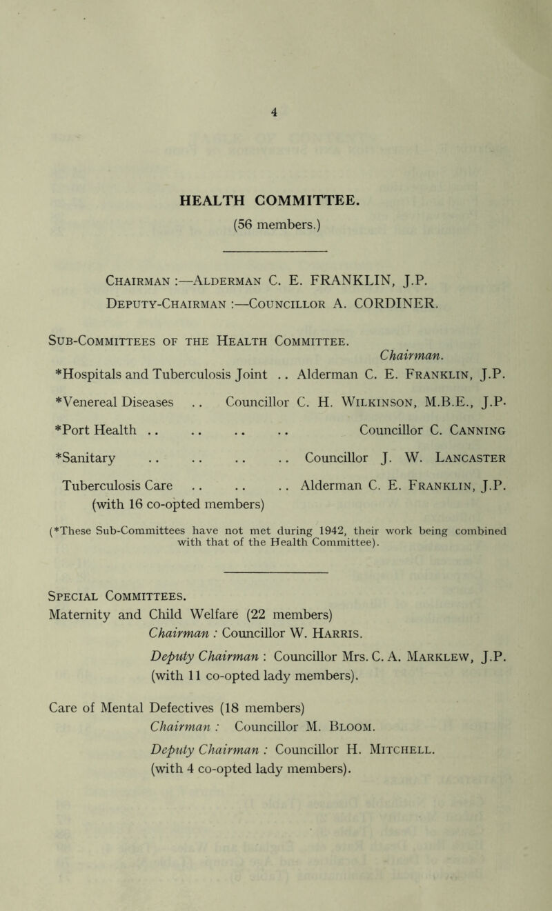 HEALTH COMMITTEE. (56 members.) Chairman :—Alderman C. E. FRANKLIN, J.P. Deputy-Chairman :—Councillor A. CORDINER. Sub-Committees of the Health Committee. Chairman. * Hospitals and Tuberculosis Joint .. Alderman C. E. Franklin, J.P. *Venereal Diseases .. Councillor C. H. Wilkinson, M.B.E., J.P- *Port Health .. .. .. .. Councillor C. Canning *Sanitary .. .. .. .. Councillor J. W. Lancaster Tuberculosis Care .. .. .. Alderman C. E. Franklin, J.P. (with 16 co-opted members) (♦These Sub-Committees have not met during 1942, their work being combined with that of the Health Committee). Special Committees. Maternity and Child Welfare (22 members) Chairman : Councillor W. Harris. Deputy Chairman : Councillor Mrs. C. A. Marklew, J.P. (with 11 co-opted lady members). Care of Mental Defectives (18 members) Chairman : Councillor M. Bloom. Deputy Chairman : Councillor H. Mitchell.