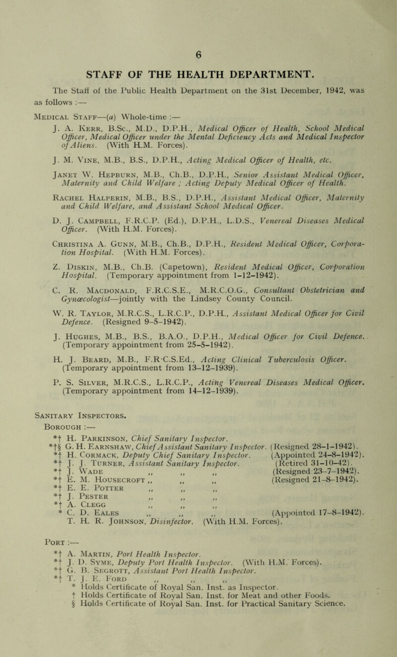 STAFF OF THE HEALTH DEPARTMENT. The Stall of the Public Health Department on the 31st December, 1942, was as follows :— Medical Staff—(a) Whole-time :— J. A. Kerr, B.Sc., M.D., D.P.H., Medical Officer of Health, School Medical Officer, Medical Officer under the Mental Deficiency Acts and Medical Inspector of Aliens. (With H.M. Forces). J. M. Vine, M.B., B.S., D.P.H., Acting Medical Officer of Health, etc. Janet W. Hepburn, M.B., Ch.B., D.P.H., Senior Assistant Medical Officer, Maternity and Child Welfare ; Acting Deputy Medical Officer of Health. Rachel Halperin, M.B., B.S., D.P.H., Assistant Medical Officer, Maternity and Child Welfare, and Assistant School Medical Officer. D. J. Campbell, F.R.C.P. (Ed.), D.P.H., L.D.S., Venereal Diseases Medical Officer. (With H.M. Forces). Christina A. Gunn, M.B., Ch.B., D.P.H., Resident Medical Officer, Corpora- tion Hospital. (With H.M. Forces). Z. Diskin, M.B., Ch.B. (Capetown), Resident Medical Officer, Corporation Hospital. (Temporary appointment from 1-12-1942). C. R. Macdonald, F.R.C.S.E., M.R.C.O.G., Consultant Obstetrician and Gynaecologist—jointly with the Lindsey County Council. W. R. Taylor, M.R.C.S., L.R.C.P., D.P.H., Assistant Medical Officer for Civil Defence. (Resigned 9-5-1942). J. Hughes, M.B., B.S., B.A.O., D.P.H., Medical Officer for Civil Defence. (Temporary appointment from 25-5-1942). H. J. Beard, M.B., F.RC.S.Ed., Acting Clinical Tuberculosis Officer. (Temporary appointment from 13-12-1939). P. S. Silver, M.R.C.S., L.R.C.P., Acting Venereal Diseases Medical Officer. (Temporary appointment from 14-12-1939). Sanitary Inspectors. Borough :— *f H. Parkinson, Chief Sanitary Inspector. *f§ G. H. Earnshaw, Chief Assistant Sanitary Inspector. (Resigned 28-1-1942). *f H. Cormack, Deputy Chief Sanitary Inspector. J. J. Turner, Assistant Sanitary Inspector. *f J. Wade *f E. M. Housecroft f E. E. Potter *t J. Pester *t A. Clegg * C. D. Eales (Appointed 24-8-1942). (Retired 31-10-42). (Resigned 23-7-1942). (Resigned 21-8-1942). T. H. R. Johnson, Disinfector. (With H.M. P'orces). (Appointed 17-8-1942). Port :— *f A. Martin, Port Health Inspector. *t J. D. Syme, Deputy Port Health Inspector. (With H.M. Forces). *j G. B. Segrott, Assistant Port Health Inspector. T. J. E. Ford * 1 folds Certificate of Royal San. Inst, as Inspector, f Holds Certificate of Royal San. Inst, for Meat and other Foods. § Holds Certificate of Royal San. Inst, for Practical Sanitary Science.