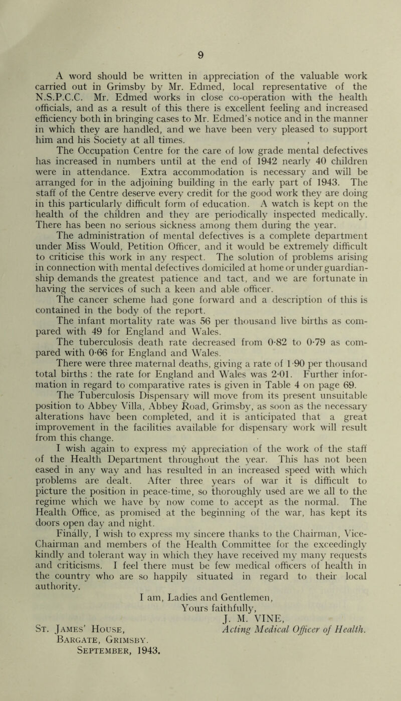 A word should be written in appreciation of the valuable work carried out in Grimsby by Mr. Edmed, local representative of the N.S.P.C.C. Mr. Edmed works in close co-operation with the health officials, and as a result of this there is excellent feeling and increased efficiency both in bringing cases to Mr. Edmed’s notice and in the manner in which they are handled, and we have been very pleased to support him and his Society at all times. The Occupation Centre for the care of low grade mental defectives has increased in numbers until at the end of 1942 nearly 40 children were in attendance. Extra accommodation is necessary and will be arranged for in the adjoining building in the early part of 1943. The staff of the Centre deserve every credit for the good work they are doing in this particularly difficult form of education. A watch is kept on the health of the children and they are periodically inspected medically. There has been no serious sickness among them during the year. The administration of mental defectives is a complete department under Miss Would, Petition Officer, and it would be extremely difficult to criticise this work in any respect. The solution of problems arising in connection with mental defectives domiciled at home or under guardian- ship demands the greatest patience and tact, and we are fortunate in having the services of such a keen and able officer. The cancer scheme had gone forward and a description of this is contained in the body of the report. The infant mortality rate was 56 per thousand live births as com- pared with 49 for England and Wales. The tuberculosis death rate decreased from 0-82 to 0-79 as com- pared with 0-66 for England and Wales. There were three maternal deaths, giving a rate of 1 -90 per thousand total births : the rate for England and Wales was 2-01. Further infor- mation in regard to comparative rates is given in Table 4 on page 69. The Tuberculosis Dispensary will move from its present unsuitable position to Abbey Villa, Abbey Road, Grimsby, as soon as the necessary alterations have been completed, and it is anticipated that a great improvement in the facilities available for dispensary work will result from this change. I wish again to express my appreciation of the work of the staff of the Health Department throughout the year. This has not been eased in any way and has resulted in an increased speed with which problems are dealt. After three years of war it is difficult to picture the position in peace-time, so thoroughly used are we all to the regime which we have by now come to accept as the normal. The Health Office, as promised at the beginning of the war, has kept its doors open day and night. Finally, I wish to express my sincere thanks to the Chairman, Vice- Chairman and members of the Health Committee for the exceedingly kindly and tolerant way in which they have received my many requests and criticisms. I feel there must be few medical officers of health in the country who are so happily situated in regard to their local authority. I am, Ladies and Gentlemen, Yours faithfully, J. M. VINE, St. James’ House, Acting Medical Officer of Health. Bargate, Grimsby. September, 1943.