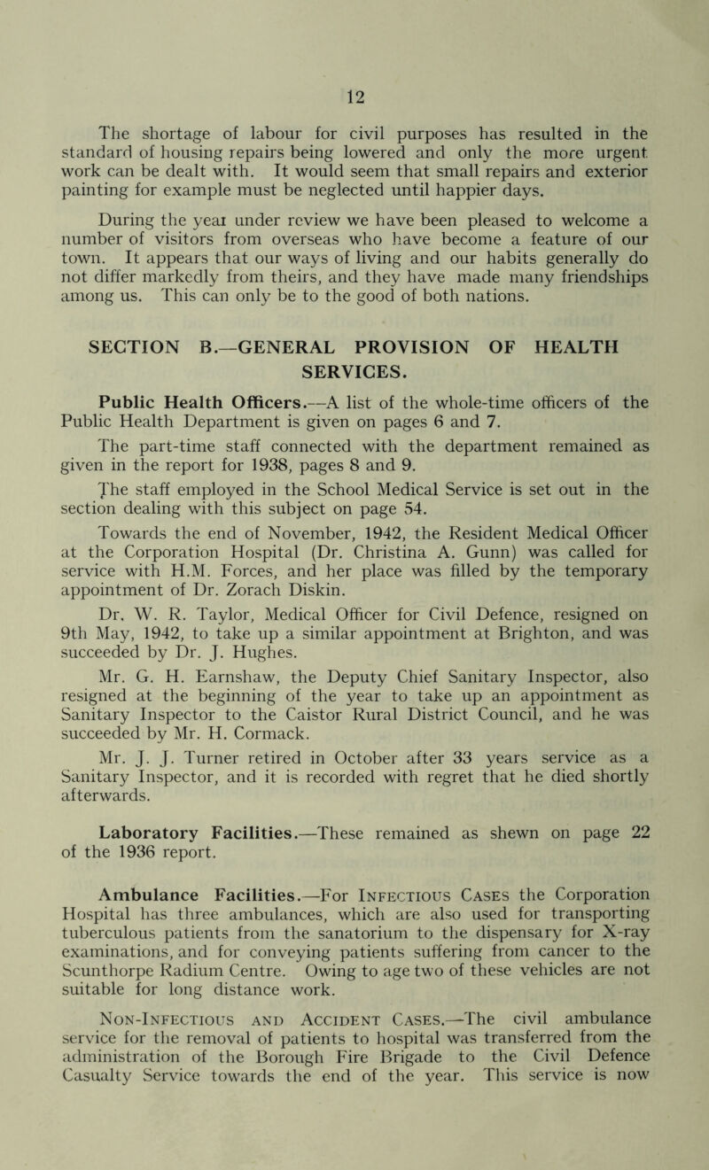 The shortage of labour for civil purposes has resulted in the standard of housing repairs being lowered and only the more urgent work can be dealt with. It would seem that small repairs and exterior painting for example must be neglected until happier days. During the year under review we have been pleased to welcome a number of visitors from overseas who have become a feature of our town. It appears that our ways of living and our habits generally do not differ markedly from theirs, and they have made many friendships among us. This can only be to the good of both nations. SECTION B.—GENERAL PROVISION OF HEALTH SERVICES. Public Health Officers.—A list of the whole-time officers of the Public Health Department is given on pages 6 and 7. The part-time staff connected with the department remained as given in the report for 1938, pages 8 and 9. The staff employed in the School Medical Service is set out in the section dealing with this subject on page 54. Towards the end of November, 1942, the Resident Medical Officer at the Corporation Hospital (Dr. Christina A. Gunn) was called for service with H.M. Forces, and her place was filled by the temporary appointment of Dr. Zorach Diskin. Dr, W. R. Taylor, Medical Officer for Civil Defence, resigned on 9th May, 1942, to take up a similar appointment at Brighton, and was succeeded by Dr. J. Hughes. Mr. G. H. Earnshaw, the Deputy Chief Sanitary Inspector, also resigned at the beginning of the year to take up an appointment as Sanitary Inspector to the Caistor Rural District Council, and he was succeeded by Mr. H. Cormack. Mr. J. J. Turner retired in October after 33 years service as a Sanitary Inspector, and it is recorded with regret that he died shortly afterwards. Laboratory Facilities.—These remained as shewn on page 22 of the 1936 report. Ambulance Facilities.—For Infectious Cases the Corporation Hospital has three ambulances, which are also used for transporting tuberculous patients from the sanatorium to the dispensary for X-ray examinations, and for conveying patients suffering from cancer to the Scunthorpe Radium Centre. Owing to age two of these vehicles are not suitable for long distance work. Non-Infectious and Accident Cases.—The civil ambulance service for the removal of patients to hospital was transferred from the administration of the Borough Fire Brigade to the Civil Defence Casualty Service towards the end of the year. This service is now