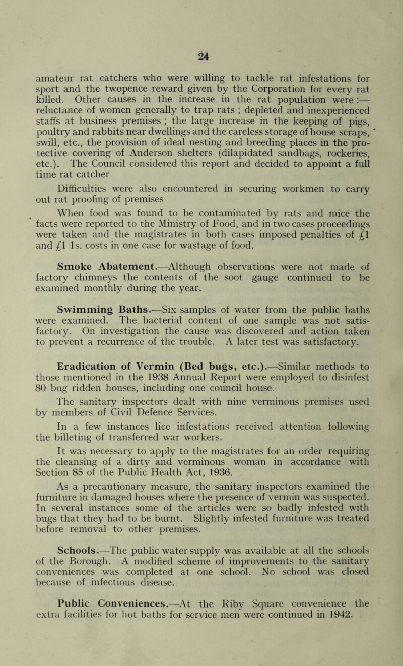 amateur rat catchers who were willing to tackle rat infestations for sport and the twopence reward given by the Corporation for every rat killed. Other causes in the increase in the rat population were :— reluctance of women generally to trap rats ; depleted and inexperienced staffs at business premises ; the large increase in the keeping of pigs, poultry and rabbits near dwellings and the careless storage of house scraps, swill, etc., the provision of ideal nesting and breeding places in the pro- tective covering of Anderson shelters (dilapidated sandbags, rockeries, etc.). The Council considered this report and decided to appoint a full time rat catcher Difficulties were also encountered in securing workmen to carry out rat proofing of premises When food was found to be contaminated by rats and mice the facts were reported to the Ministry of Food, and in two cases proceedings were taken and the magistrates in both cases imposed penalties of £\ and £\ Is. costs in one case for wastage of food. Smoke Abatement.—Although observations were not made of factory chimneys the contents of the soot gauge continued to be examined monthly during the year. Swimming Baths.—Six samples of water from the public baths were examined. The bacterial content of one sample was not satis- factory. On investigation the cause was discovered and action taken to prevent a recurrence of the trouble. A later test was satisfactory. Eradication of Vermin (Bed bugs, etc.).—Similar methods to those mentioned in the 1938 Annual Report were employed to disinfest 80 bug ridden houses, including one council house. The sanitary inspectors dealt with nine verminous premises used by members of Civil Defence Services. In a few instances lice infestations received attention following the billeting of transferred war workers. It was necessary to apply to the magistrates for an order requiring the cleansing of a dirty and verminous woman in accordance w7ith Section 85 of the Public Health Act, 1936. As a precautionary measure, the sanitary inspectors examined the furniture in damaged houses where the presence of vermin was suspected. In several instances some of the articles w^ere so badly infested with bugs that they had to be burnt. Slightly infested furniture was treated before removal to other premises. Schools.—The public water supply was available at all the schools of the Borough. A modified scheme of improvements to the sanitary conveniences was completed at one school. No school was closed because of infectious disease. Public Conveniences.—At the Riby Square convenience the extra facilities for hot baths for service men were continued in 1942.