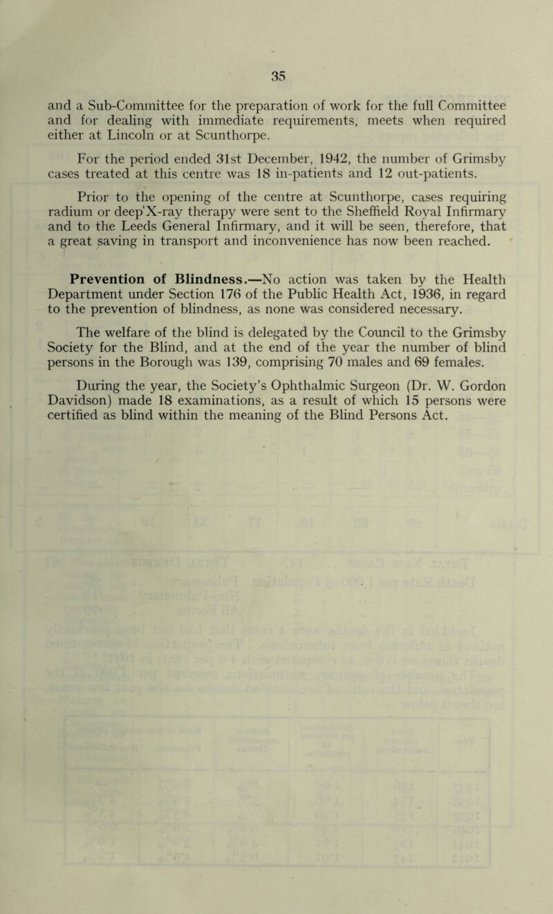 and a Sub-Committee for the preparation of work for the full Committee and for dealing with immediate requirements, meets when required either at Lincoln or at Scunthorpe. For the period ended 31st December, 1942, the number of Grimsby cases treated at this centre was 18 in-patients and 12 out-patients. Prior to the opening of the centre at Scunthorpe, cases requiring radium or deeplX-ray therapy were sent to the Sheffield Royal Infirmary and to the Leeds General Infirmary, and it will be seen, therefore, that a great saving in transport and inconvenience has now been reached. Prevention of Blindness.—No action was taken by the Health Department under Section 176 of the Public Health Act, 1936, in regard to the prevention of blindness, as none was considered necessary. The welfare of the blind is delegated by the Council to the Grimsby Society for the Blind, and at the end of the year the number of blind persons in the Borough was 139, comprising 70 males and 69 females. During the year, the Society’s Ophthalmic Surgeon (Dr. W. Gordon Davidson) made 18 examinations, as a result of which 15 persons were certified as blind within the meaning of the Blind Persons Act.