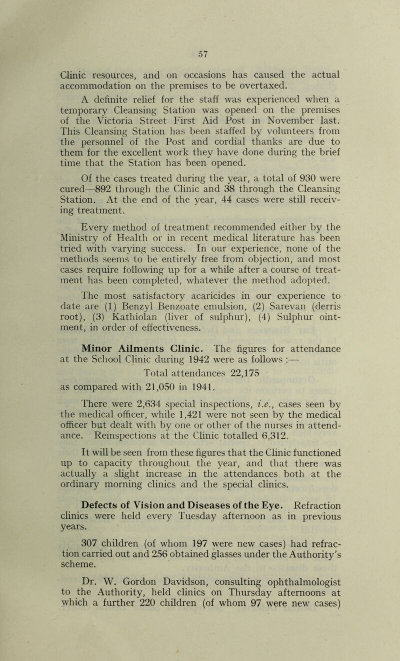 Clinic resources, and on occasions has caused the actual accommodation on the premises to be overtaxed. A definite relief for the staff was experienced when a temporary Cleansing Station was opened on the premises of the Victoria Street First Aid Post in November last. This Cleansing Station has been staffed by volunteers from the personnel of the Post and cordial thanks are due to them for the excellent work they have done during the brief time that the Station has been opened. Of the cases treated during the year, a total of 930 were cured—892 through the Clinic and 38 through the Cleansing Station. At the end of the year, 44 cases were still receiv- ing treatment. Every method of treatment recommended either by the Ministry of Health or in recent medical literature has been tried with varying success. In our experience, none of the methods seems to be entirely free from objection, and most cases require following up for a while after a course of treat- ment has been completed, whatever the method adopted. The most satisfactory acaricides in our experience to date are (1) Benzyl Benzoate emulsion, (2) Sarevan (derris root), (3) Kathiolan (liver of sulphur), (4) Sulphur oint- ment, in order of effectiveness. Minor Ailments Clinic. The figures for attendance at the School Clinic during 1942 were as follows :— Total attendances 22,175 as compared with 21,050 in 1941. There were 2,634 special inspections, i.e., cases seen by the medical officer, while 1,421 were not seen by the medical officer but dealt with by one or other of the nurses in attend- ance. Reinspections at the Clinic totalled 6,312. It will be seen from these figures that the Clinic functioned up to capacity throughout the year, and that there was actually a slight increase in the attendances both at the ordinary morning clinics and the special clinics. Defects of Vision and Diseases of the Eye. Refraction clinics were held every Tuesday afternoon as in previous years. 307 children (of whom 197 were new cases) had refrac- tion carried out and 256 obtained glasses under the Authority’s scheme. Dr. W. Gordon Davidson, consulting ophthalmologist to the Authority, held clinics on Thursday afternoons at which a further 220 children (of whom 97 were new cases)