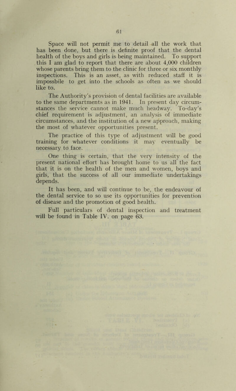 Space will not permit me to detail all the work that has been done, but there is definite proof that the dental health of the boys and girls is being maintained. To support this I am glad to report that there are about 4,000 children whose parents bring them to the clinic for three or six monthly inspections. This is an asset, as with reduced staff it is impossbile to get into the schools as often as we should like to. The Authority's provision of dental facilities are available to the same departments as in 1941. In present day circum- stances the service cannot make much headway. To-day's chief requirement is adjustment, an analysis of immediate circumstances, and the institution of a new approach, making the most of whatever opportunities present. The practice of this type of adjustment will be good training for whatever conditions it may eventually be necessary to face. One thing is certain, that the very intensity of the present national effort has brought home to us all the fact that it is on the health of the men and women, boys and girls, that the success of all our immediate undertakings depends. It has been, and will continue to be, the endeavour of the dental service to so use its opportunities for prevention of disease and the promotion of good health. Full particulars of dental inspection and treatment will be found in Table IV. on page 63.