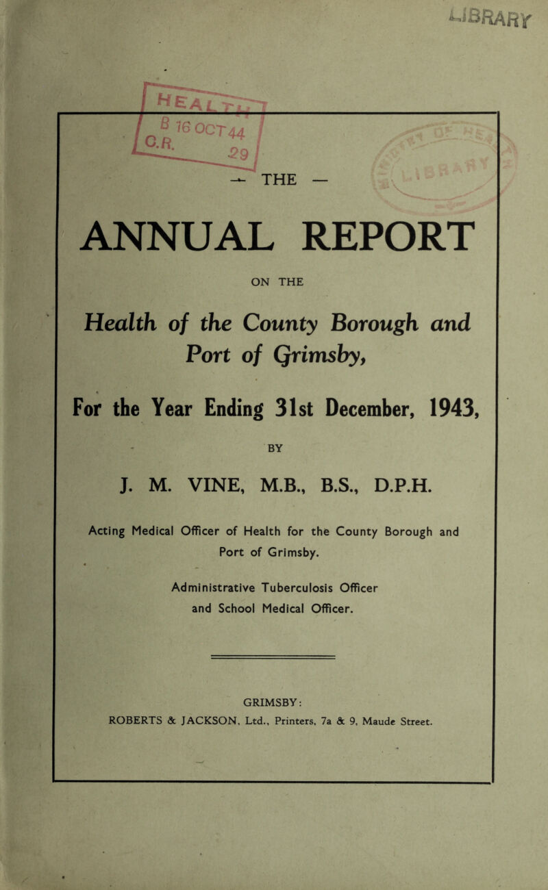 UBRARy THE — ANNUAL REPORT ON THE Health of the County Borough and Port of Qrimsby, For the Year Ending 31st December, 1943, BY J. M. VINE, M.B., B.S., D.P.H. Acting Medical Officer of Health for the County Borough and Port of Grimsby. Administrative Tuberculosis Officer and School Medical Officer. GRIMSBY: ROBERTS & JACKSON, Ltd., Printers, 7a & 9, Maude Street.