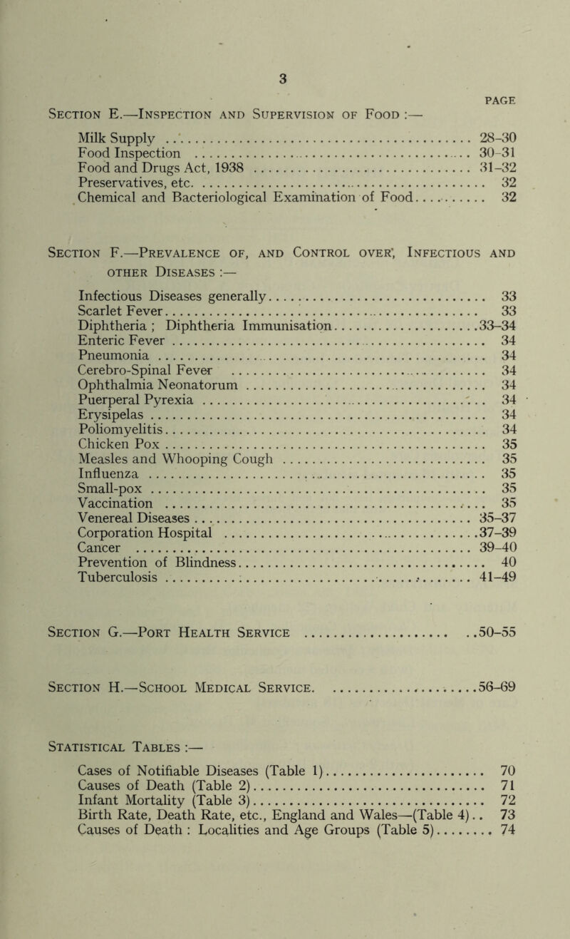 PAGE Section E.—Inspection and Supervision of Food :— Milk Supply 28-30 Food Inspection 30-31 Food and Drugs Act, 1938 31-32 Preservatives, etc 32 Chemical and Bacteriological Examination of Food... 32 Section F.—Prevalence of, and Control over*, Infectious and other Diseases Infectious Diseases generally 33 Scarlet Fever 33 Diphtheria; Diphtheria Immunisation 33-34 Enteric Fever 34 Pneumonia ... 34 Cerebro-Spinal Fever 34 Ophthalmia Neonatorum 34 Puerperal Pyrexia 34 • Erysipelas 34 Poliomyelitis 34 Chicken Pox 35 Measles and Whooping Cough 35 Influenza . . 35 Small-pox 35 Vaccination ,... 35 Venereal Diseases 35-37 Corporation Hospital 37-39 Cancer 39-40 Prevention of Blindness 40 Tuberculosis 41-49 Section G.—Port Health Service 50-55 Section H.—School Medical Service .....56-69 Statistical Tables :— Cases of Notifiable Diseases (Table 1) 70 Causes of Death (Table 2) 71 Infant Mortality (Table 3) 72 Birth Rate, Death Rate, etc., England and Wales—(Table 4).. 73 Causes of Death : Localities and Age Groups (Table 5) 74