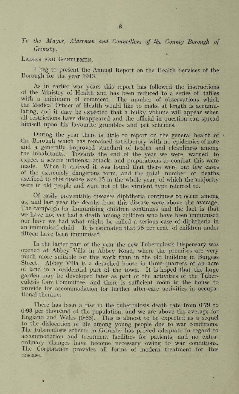 To the Mayor, Aldermen and Councillors of the County Borough of Grimsby. Ladies and Gentlemen, I beg to present the Annual Report on the Health Services of the Borough for the year 1943. As in earlier war years this report has followed the instructions of the Ministry of Health and has been reduced to a series of tables with a minimum of comment. The number of observations which the Medical Officer of Health would like to make at length is accumu- lating, and it may be expected that a bulky volume will appear when all restrictions have disappeared and the official in question can spread himself upon his favourite grumbles and pet schemes. During the year there is little to report on the general health of * the Borough which has remained satisfactory with no epidemics of note and a generally improved standard of health and cleanliness among the inhabitants. Towards the end of the year we were warned to expect a severe influenza attack, and preparations to combat this were made. When it arrived it was found that there were but few cases of the extremely dangerous form, and the total number of deaths ascribed to this disease was 15 in the whole year, of which the majority were in old people and were not of the virulent type referred to. Of easily preventible diseases diphtheria continues to occur among us, and last year the deaths from this disease were above the average. The campaign for immunising children continues and the fact is that we have not yet had a death among children who have been immunised nor have we had what might be called a serious case of diphtheria in an immunised child. It is estimated that 75 per cent, of children under fifteen have been immunised. In the latter part of the year the new Tuberculosis Dispensary was opened at Abbey Villa in Abbey Road, where the premises are very much more suitable for this work than in the old building in Burgess Street. Abbe}^ Villa is a detached house in three-quarters of an acre of land in a residential part of the town. It is hoped that the large garden may be developed later as part of the activities of the Tuber- culosis Care Committee, and there is sufficient room in the house to provide for accommodation for further after-care activities in occupa- tional therapy. There has been a rise in the tuberculosis death rate from 0-79 to 0-93 per thousand of the population, and we are above the average for England and Wales (0*66). This is almost to be expected as a sequel to the dislocation of life among young people due to war conditions. The tuberculosis scheme in Grimsby has proved adequate in regard to accommodation and treatment facilities for patients, and no extra- ordinary changes have become necessary owing to war conditions. The Corporation provides all forms of modern treatment for this disease.