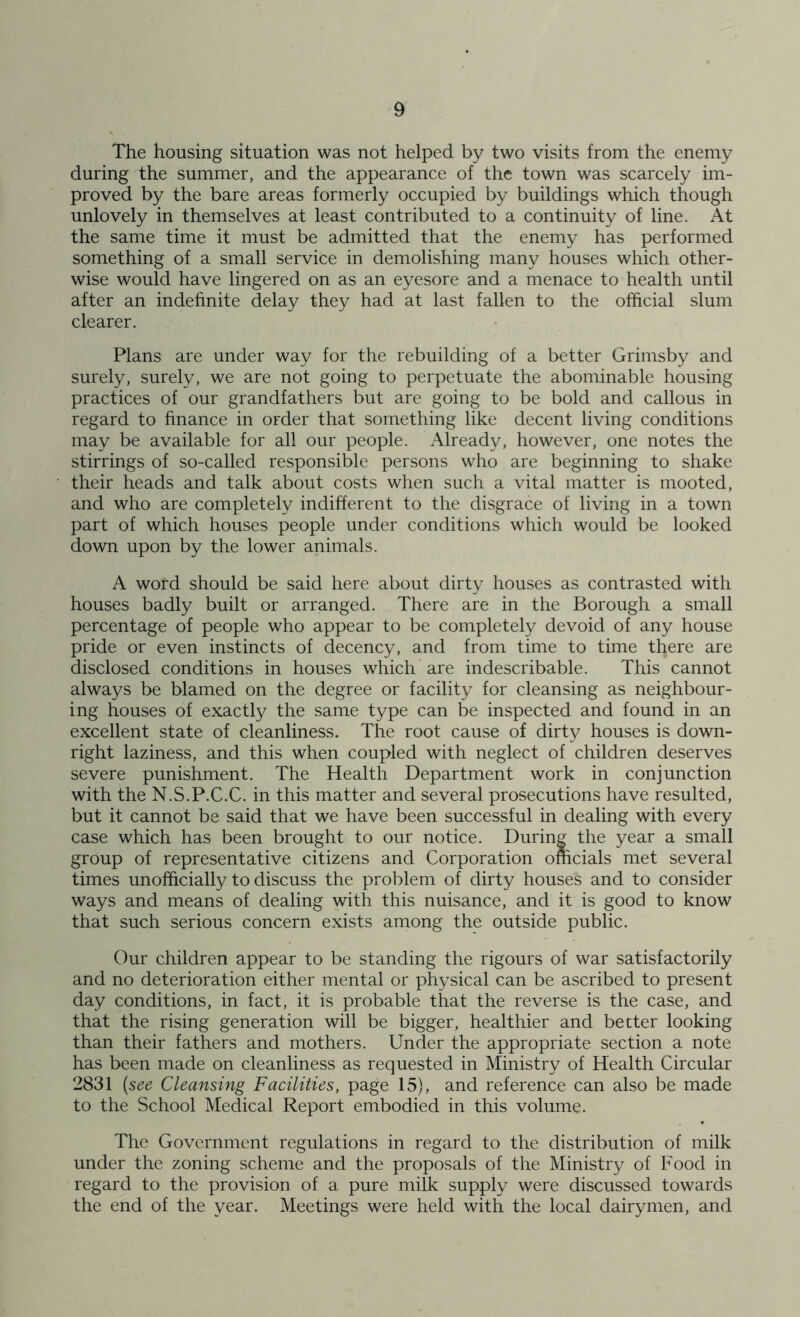 The housing situation was not helped by two visits from the enemy during the summer, and the appearance of the town was scarcely im- proved by the bare areas formerly occupied by buildings which though unlovely in themselves at least contributed to a continuity of line. At the same time it must be admitted that the enemy has performed something of a small service in demolishing many houses which other- wise would have lingered on as an eyesore and a menace to health until after an indefinite delay they had at last fallen to the official slum clearer. Plans are under way for the rebuilding of a better Grimsby and surely, surely, we are not going to perpetuate the abominable housing practices of our grandfathers but are going to be bold and callous in regard to finance in order that something like decent living conditions may be available for all our people. Already, however, one notes the stirrings of so-called responsible persons who are beginning to shake their heads and talk about costs when such a vital matter is mooted, and who are completely indifferent to the disgrace of living in a town part of which houses people under conditions which would be looked down upon by the lower animals. A word should be said here about dirty houses as contrasted with houses badly built or arranged. There are in the Borough a small percentage of people who appear to be completely devoid of any house pride or even instincts of decency, and from time to time there are disclosed conditions in houses which are indescribable. This cannot always be blamed on the degree or facility for cleansing as neighbour- ing houses of exactly the same type can be inspected and found in an excellent state of cleanliness. The root cause of dirty houses is down- right laziness, and this when coupled with neglect of children deserves severe punishment. The Health Department work in conjunction with the N.S.P.C.C. in this matter and several prosecutions have resulted, but it cannot be said that we have been successful in dealing with every case which has been brought to our notice. During the year a small group of representative citizens and Corporation officials met several times unofficially to discuss the problem of dirty houses and to consider ways and means of dealing with this nuisance, and it is good to know that such serious concern exists among the outside public. Our children appear to be standing the rigours of war satisfactorily and no deterioration either mental or physical can be ascribed to present day conditions, in fact, it is probable that the reverse is the case, and that the rising generation will be bigger, healthier and better looking than their fathers and mothers. Under the appropriate section a note has been made on cleanliness as requested in Ministry of Health Circular 2831 (see Cleansing Facilities, page 15), and reference can also be made to the School Medical Report embodied in this volume. The Government regulations in regard to the distribution of milk under the zoning scheme and the proposals of the Ministry of Food in regard to the provision of a pure milk supply were discussed towards the end of the year. Meetings were held with the local dairymen, and