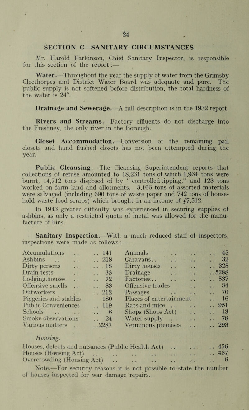 SECTION C—SANITARY CIRCUMSTANCES. Mr. Harold Parkinson, Chief Sanitary Inspector, is responsible for this section of the report :— Water.—Throughout the year the supply of water from the Grimsby Cleethorpes and District Water Board was adequate and pure. The public supply is not softened before distribution, the total hardness of the water is 24°. Drainage and Sewerage.—A full description is in the 1932 report. Rivers and Streams.—Factory effluents do not discharge into the Freshney, the only river in the Borough. Closet Accommodation.—Conversion of the remaining pail closets and hand flushed closets has not been attempted during the year. Public Cleansing.—The Cleansing Superintendent reports that collections of refuse amounted to 18,231 tons of which 1,964 tons were burnt, 14,712 tons disposed of by “ controlled tipping,” and 123 tons worked on farm land and allotments. 3,166 tons of assorted materials were salvaged (including 690 tons of waste paper and 742 tons of house- hold waste food scraps) which brought in an income of £7,512. In 1943 greater difficulty was experienced in securing supplies of ashbins, as only a restricted quota of metal was allowed for the manu- facture of bins. Sanitary Inspection.—With a much reduced staff of inspectors, inspections were made as follows :— Accumulations .. 141 Animals .. 45 Ashbins .. 218 Caravans .. 32 Dirty persons ..18 Dirty houses .. 325 Drain tests . . 33 Drainage ..5288 Lodging-houses . . 72 Factories.. .. 537 Offensive smells .. . . 83 Offensive trades .. 34 Outworkers .. 212 Passages . . 70 Piggeries and stables 180 Places of entertainment . . 16 Public Conveniences .. 119 Rats and mice .. 951 Schools 6 Shops (Shops Act) . . 13 Smoke observations . . 24 Water supply .. 78 Various matters .. ..2287 Verminous premises .. 293 Housing. Houses, defects and nuisances (Public Health Act) . . . . .. 456 Houses (Housing Act) .. .. .. .. . . . . .. 467 Overcrowding (Housing Act) .. .. . . .. . . . . 6 Note.—For security reasons it is not possible to state the number of houses inspected for war damage repairs.