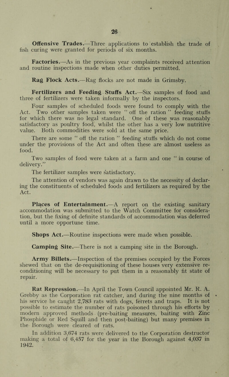 Offensive Trades.—Three applications to establish the trade of fish curing were granted for periods of six months. Factories.—As in the previous year complaints received attention and routine inspections made when other duties permitted. Rag Flock Acts.—Rag flocks are not made in Grimsby. Fertilizers and Feeding Stuffs Act.—Six samples of food and three of fertilizers were taken informally by the inspectors. Four samples of scheduled foods were found to comply with the Act. Two other samples taken were “ off the ration ” feeding stuffs for which there was no legal standard. One of these was reasonably satisfactory as poultry food, whilst the other has a very low nutritive value. Both commodities were sold at the same price. There are some “ off the ration ” feeding stuffs which do not come under the provisions of the Act and often these are almost useless as food. Two samples of food were taken at a farm and one “ in course of delivery.” The fertilizer samples were s*atisfactory. The attention of vendors was again drawn to the necessity of declar- ing the constituents of scheduled foods and fertilizers as required by the Act. Places of Entertainment.—A report on the existing sanitary accommodation was submitted to the Watch Committee for considera- tion, but the fixing of definite standards of accommodation was deferred until a more opportune time. Shops Act.—Routine inspections were made when possible. Camping Site.—There is not a camping site in the Borough. Army Billets.—Inspection of the premises occupied by the Forces shewed that on the de-requisitioning of these houses very extensive re- conditioning will be necessary to put them in a reasonably fit state of repair. Rat Repression.—In April the Town Council appointed Mr. R. A. Grebby as the Corporation rat catcher, and during the nine months of his service he caught 2,783 rats with dogs, ferrets and traps. It is not possible to estimate the number of rats poisoned through his efforts by modern approved methods (pre-baiting measures, baiting with Zinc Phosphide or Red Squill and then post-baiting) but many premises in the Borough were cleared of rats. In addition 3,674 rats were delivered to the Corporation destructor making a total of 6,457 for the year in the Borough against 4,037 in 1942.