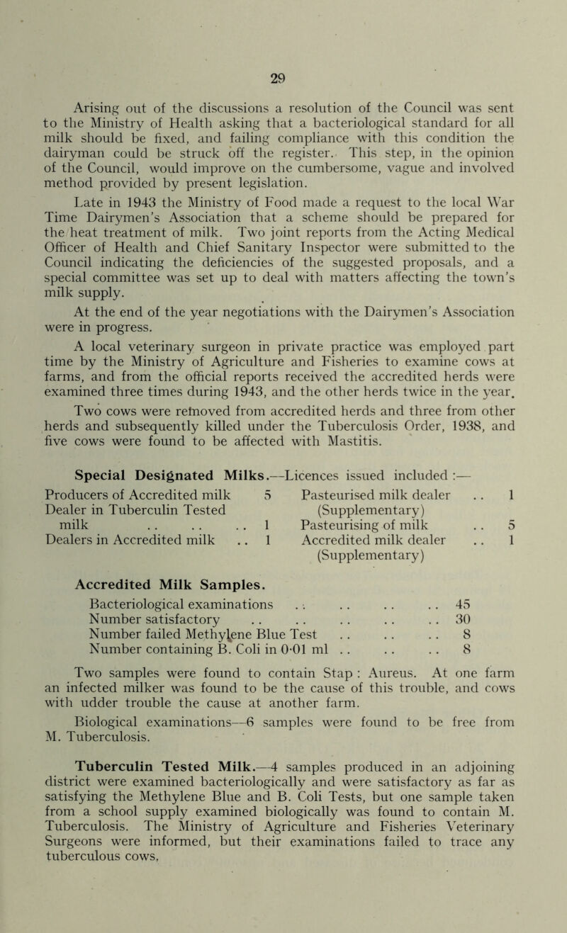 Arising out of the discussions a resolution of the Council was sent to the Ministry of Health asking that a bacteriological standard for all milk should be fixed, and failing compliance with this condition the dairyman could be struck off the register. This step, in the opinion of the Council, would improve on the cumbersome, vague and involved method provided by present legislation. Late in 1943 the Ministry of Food made a request to the local War Time Dairymen’s Association that a scheme should be prepared for the heat treatment of milk. Two joint reports from the Acting Medical Officer of Health and Chief Sanitary Inspector were submitted to the Council indicating the deficiencies of the suggested proposals, and a special committee was set up to deal with matters affecting the town’s milk supply. At the end of the year negotiations with the Dairymen’s Association were in progress. A local veterinary surgeon in private practice was employed part time by the Ministry of Agriculture and Fisheries to examine cows at farms, and from the official reports received the accredited herds were examined three times during 1943, and the other herds twice in the year. Two cows were refnoved from accredited herds and three from other herds and subsequently killed under the Tuberculosis Order, 1938, and five cows were found to be affected with Mastitis. Producers of Accredited milk Dealer in Tuberculin Tested milk Dealers in Accredited milk .. 1 Pasteurised milk dealer .. 1 (Supplementary) Pasteurising of milk . . 5 Accredited milk dealer .. 1 (Supplementary) Special Designated Milks.—Licences issued included :— 5 1 Accredited Milk Samples. Bacteriological examinations Number satisfactory Number failed Methylene Blue Test Number containing B. Coli in 0-01 ml 45 30 8 8 Two samples were found to contain Stap : Aureus. At one farm an infected milker was found to be the cause of this trouble, and cows with udder trouble the cause at another farm. Biological examinations—6 samples were found to be free from M. Tuberculosis. Tuberculin Tested Milk.—4 samples produced in an adjoining district were examined bacteriologically and were satisfactory as far as satisfying the Methylene Blue and B. Coli Tests, but one sample taken from a school supply examined biologically was found to contain M. Tuberculosis. The Ministry of Agriculture and Fisheries Veterinary Surgeons were informed, but their examinations failed to trace any tuberculous cows.