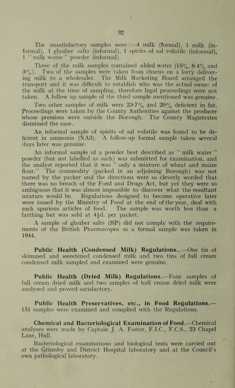 The unsatisfactory samples were :—4 milk (formal), 1 milk (in- formal), 1 glauber salts (informal), 1 spirits of sal volatile (informal), 1 “ milk water ” powder (informal). Three of the milk samples contained idded water (15%, 8-4% and 3%). Two of the samples wTere taken from churns on a lorry deliver- ing milk to a wholesaler. The Milk Marketing Board arranged the transport and it was difficult to establish who was the actual owner of the milk at the time of sampling, therefore legal proceedings were not taken. A follow up sample of the third sample mentioned was genuine. Two other samples of milk were 23-7% and 20% deficient in fat. Proceedings were taken by the County Authorities against the producer whose premises were outside the Borough. The County Magistrates dismissed the case. An informal sample of spirits of sal volatile was found to be de- ficient in ammonia (NA3). A follow-up formal sample taken several days later was genuine. An informal sample of a powder best described as “ milk water ” powder (but not labelled as such) was submitted for examination, and the analyst reported that it was “ only a mixture of wheat and maize flour.” The commodity (packed in an adjoining Borough) was not named by the packer and the directions were so cleverly worded that there was no breach of the Food and Drugs Act, but yet they were so ambiguous that it was almost impossible to discover what the resultant mixture would be. Regulations designed to become operative later were issued by the Minister of Food at the end of the year, deal with such spurious articles of food. The sample was worth less than a farthing but was sold at 4Jd. per packet. A sample of glauber salts (BP) did not comply with the require- ments of the British Pharmacopea so a formal sample was taken in 1944. Public Health (Condensed Milk) Regulations..—One tin of skimmed and sweetened condensed milk and two tins of full cream condensed milk sampled and examined were genuine. Public Health (Dried Milk) Regulations.—Four samples of full cream dried milk and two samples of half cream dried milk were analysed and proved satisfactory. Public Health Preservatives, etc., in Food Regulations.— 151 samples were examined and complied with the Regulations. Chemical and Bacteriological Examination of Food.—Chemical analyses were made by Captain J. A. Foster, F.I.C., F.C.S., 23 Chapel Lane, Hull. Bacteriological examinations and biological tests were carried out at the Grimsby and District Hospital laboratory and at the Council’s own pathological laboratory.