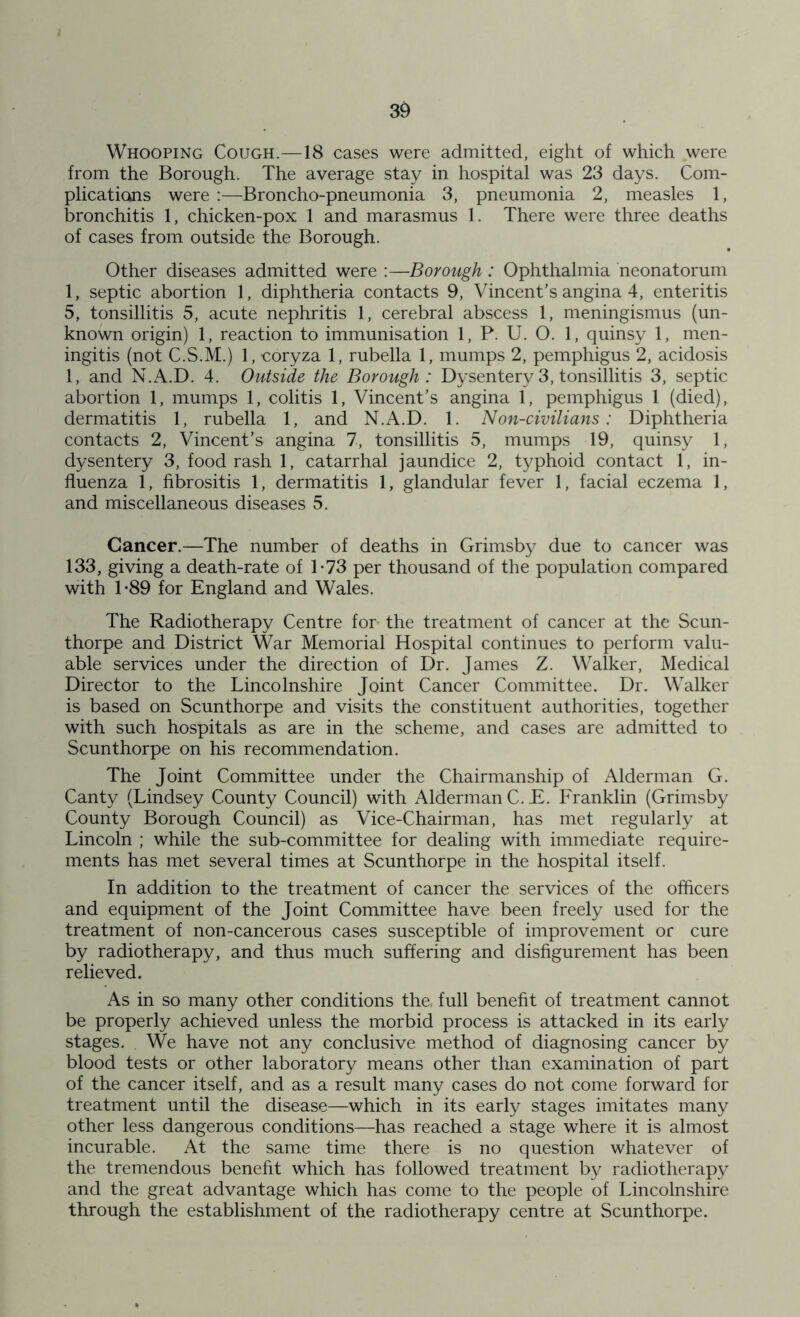 I 39 Whooping Cough.—18 cases were admitted, eight of which were from the Borough. The average stay in hospital was 23 days. Com- plications were :—Broncho-pneumonia 3, pneumonia 2, measles 1, bronchitis 1, chicken-pox 1 and marasmus 1. There were three deaths of cases from outside the Borough. Other diseases admitted were :—Borough : Ophthalmia neonatorum 1, septic abortion 1, diphtheria contacts 9, Vincent’s angina 4, enteritis 5, tonsillitis 5, acute nephritis 1, cerebral abscess 1, meningismus (un- known origin) 1, reaction to immunisation 1, P. U. O. 1, quinsy 1, men- ingitis (not C.S.M.) 1, coryza 1, rubella 1, mumps 2, pemphigus 2, acidosis 1, and N.A.D. 4. Outside the Borough: Dysentery 3, tonsillitis 3, septic abortion 1, mumps 1, colitis 1, Vincent’s angina 1, pemphigus 1 (died), dermatitis 1, rubella 1, and N.A.D. 1. Non-civilians: Diphtheria contacts 2, Vincent’s angina 7, tonsillitis 5, mumps 19, quinsy 1, dysentery 3, food rash 1, catarrhal jaundice 2, typhoid contact 1, in- fluenza 1, fibrositis 1, dermatitis 1, glandular fever 1, facial eczema 1, and miscellaneous diseases 5. Cancer.—The number of deaths in Grimsby due to cancer was 133, giving a death-rate of T73 per thousand of the population compared with T89 for England and Wales. The Radiotherapy Centre for the treatment of cancer at the Scun- thorpe and District War Memorial Hospital continues to perform valu- able services under the direction of Dr. James Z. Walker, Medical Director to the Lincolnshire Joint Cancer Committee. Dr. Walker is based on Scunthorpe and visits the constituent authorities, together with such hospitals as are in the scheme, and cases are admitted to Scunthorpe on his recommendation. The Joint Committee under the Chairmanship of Alderman G. Canty (Lindsey County Council) with Alderman C. E. Franklin (Grimsby County Borough Council) as Vice-Chairman, has met regularly at Lincoln ; while the sub-committee for dealing with immediate require- ments has met several times at Scunthorpe in the hospital itself. In addition to the treatment of cancer the services of the officers and equipment of the Joint Committee have been freely used for the treatment of non-cancerous cases susceptible of improvement or cure by radiotherapy, and thus much suffering and disfigurement has been relieved. As in so many other conditions the, full benefit of treatment cannot be properly achieved unless the morbid process is attacked in its early stages. We have not any conclusive method of diagnosing cancer by blood tests or other laboratory means other than examination of part of the cancer itself, and as a result many cases do not come forward for treatment until the disease—which in its early stages imitates many other less dangerous conditions—has reached a stage where it is almost incurable. At the same time there is no question whatever of the tremendous benefit which has followed treatment by radiotherapy and the great advantage which has come to the people of Lincolnshire through the establishment of the radiotherapy centre at Scunthorpe.