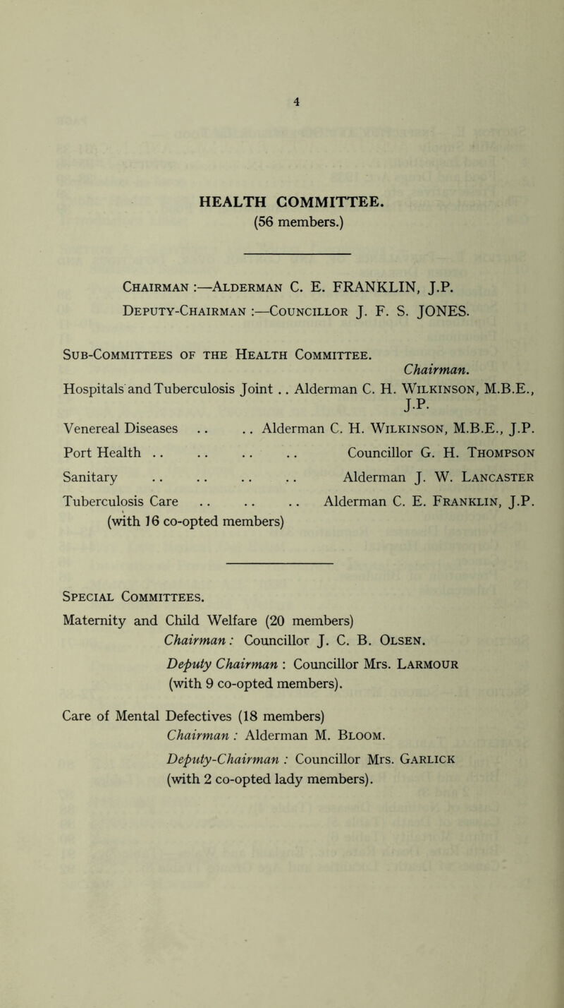 HEALTH COMMITTEE. (56 members.) Chairman :—Alderman C. E. FRANKLIN, J.P. Deputy-Chairman :—Councillor J. F. S. JONES. Sub-Committees of the Health Committee. Chairman. Hospitals and Tuberculosis Joint .. Alderman C. H. Wilkinson, M.B.E., jp- Venereal Diseases .. .. Alderman C. H. Wilkinson, M.B.E., J.P. Port Health .. .. .. .. Councillor G. H. Thompson Sanitary .. .. .. .. Alderman J. W. Lancaster Tuberculosis Care .. .. .. Alderman C. E. Franklin, J.P. (with 16 co-opted members) Special Committees. Maternity and Child Welfare (20 members) Chairman: Councillor J. C. B. Olsen. Deputy Chairman : Councillor Mrs. Larmour (with 9 co-opted members). Care of Mental Defectives (18 members) Chairman : Alderman M. Bloom. Deputy-Chairman : Councillor Mrs. Garlick (with 2 co-opted lady members).