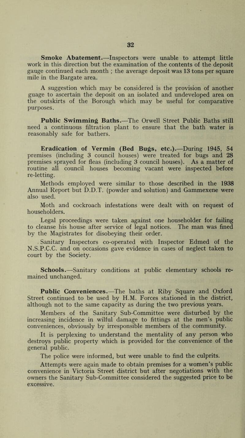 Smoke Abatement.—Inspectors were unable to attempt little work in this direction but the examination of the contents of the deposit gauge continued each month ; the average deposit was 13 tons per square mile in the Bargate area. A suggestion which may be considered is the provision of another guage to ascertain the deposit on an isolated and undeveloped area on the outskirts of the Borough which may be useful for comparative purposes. Public Swimming Baths.—The Orwell Street Public Baths still need a continuous filtration plant to ensure that the bath water is reasonably safe for bathers. Eradication of Vermin (Bed Bugs, etc.).—During 1945, 54 premises (including 3 council houses) were treated for bugs and 28 premises sprayed for fleas (including 3 council houses). As a matter of routine all council houses becoming vacant were inspected before re-letting. Methods employed were similar to those described in the 1938 Annual Report but D.D.T. (powder and solution) and Gammexene were also used. Moth and cockroach infestations were dealt with on request of householders. Legal proceedings were taken against one householder for failing to cleanse his house after service of legal notices. The man was fined by the Magistrates for disobeying their order. Sanitary Inspectors co-operated with Inspector Edmed of the N.S.P.C.C. and on occasions gave evidence in cases of neglect taken to court by the Society. Schools.—Sanitary conditions at public elementary schools re- mained unchanged. Public Conveniences.—The baths at Riby Square and Oxford Street continued to be used by H.M. Forces stationed in the district, although not to the same capacity as during the two previous years. Members of the Sanitary Sub-Committee were disturbed by the increasing incidence in wilful damage to fittings at the men’s public conveniences, obviously by irresponsible members of the community. It is perplexing to understand the mentality of any person who destroys public property which is provided for the convenience of the general public. The police were informed, but were unable to find the culprits. Attempts were again made to obtain premises for a women’s public convenience in Victoria Street district but after negotiations with the owners the Sanitary Sub-Committee considered the suggested price to be excessive.