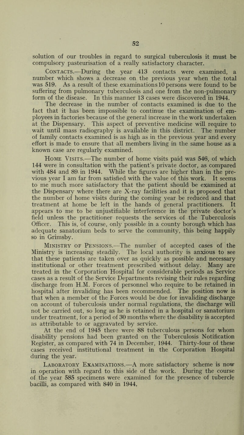 solution of our troubles in regard to surgical tuberculosis it must be compulsory pasteurisation of a really satisfactory character. Contacts.—During the year 413 contacts were examined, a number which shows a decrease on the previous year when the total was 519. As a result of these examinations 10 persons were found to be suffering from pulmonary tuberculosis and one from the non-pulmonary form of the disease. In this manner 13 cases were discovered in 1944. The decrease in the number of contacts examined is due to the fact that it has been impossible to continue the examination of em- ployees in factories because of the general increase in the work undertaken at the Dispensary. This aspect of preventive medicine will require to wait until mass radiography is available in this district. The number of family contacts examined is as high as in the previous year and every effort is made to ensure that all members living in the same house as a known case are regularly examined. Home Visits.—The number of home visits paid was 546, of which 144 were in consultation with the patient’s private doctor, as compared with 484 and 89. in 1944. While the figures are higher than in the pre- vious year I am far from satisfied with the value of this work. It seems to me much more satisfactory that the patient should be examined at the Dispensary where there are X-ray facilities and it is proposed that the number of home visits during the coming year be reduced and that treatment at home be left in the hands of general practitioners. It appears to me to be unjustifiable interference in the private doctor’s field unless the practitioner requests the services of the Tuberculosis Officer. This is, of course, only possible in a county borough which has adequate sanatorium beds to serve the community, this being happily so in Grimsby. Ministry of Pensions.—The number of accepted cases of the Ministry is increasing steadily. The local authority is anxious to see that these patients are taken over as quickly as possible and necessary institutional or other treatment prescribed without delay. Many are treated in the Corporation Hospital for considerable periods as Service cases as a result of the Service Departments revising their rules regarding discharge from H.M. Forces of personnel who require to be retained in hospital after invaliding has been recommended. The position now is that when a member of the Forces would be due for invaliding discharge on account of tuberculosis under normal regulations, the discharge will not be carried out, so long as he is retained in a hospital or sanatorium under treatment, for a period of 30 months where the disability is accepted as attributable to or aggravated by service. At the end of 1945 there were 88 tuberculous persons for whom disability pensions had been granted on the Tuberculosis Notification Register, as compared with 74 in December, 1944. Thirty-four of these cases received institutional treatment in the Corporation Hospital during the year. Laboratory Examinations.—A more satisfactory scheme is now in operation with regard to this side of the work. During the course of the year 585 specimens were examined for the presence of Tubercle bacilli, as compared with 840 in 1944,