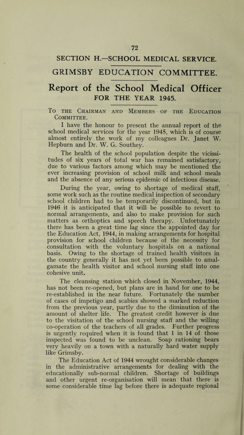 SECTION H—SCHOOL MEDICAL SERVICE. GRIMSBY EDUCATION COMMITTEE. Report of the School Medical Officer FOR THE YEAR 1945. To the Chairman and Members of the Education Committee. I have the honour to present the annual report of the school medical services for the year 1945, which is of course almost entirely the work of my colleagues Dr. Janet W. Hepburn and Dr. W. G. Southey. The health of the school population despite the vicissi- tudes of six years of total war has remained satisfactory, due to various factors among which may be mentioned the ever increasing provision of school milk and school meals and the absence of any serious epidemic of infectious disease. During the year, owing to shortage of medical staff, some work such as the routine medical inspection of secondary school children had to be temporarily discontinued, but in 1946 it is anticipated that it will be possible to revert to normal arrangements, and also to make provision for such matters as orthoptics and speech therapy. Unfortunately there has been a great time lag since the appointed day for the Education Act, 1944, in making arrangements for hospital provision for school children because of the necessity for consultation with the voluntary hospitals on a national basis. Owing to the shortage of trained health visitors in the country generally it has not yet been possible to amal- gamate the health visitor and school nursing staff into one cohesive unit. The cleansing station which closed in November, 1944, has not been re-opened, but plans are in hand for one to be re-established in the near future. Fortunately the number of cases of impetigo and scabies showed a marked reduction from the previous year, partly due to the diminution of the amount of shelter life. The greatest credit however is due to the visitation of the school nursing staff and the willing co-operation of the teachers of all grades. Further progress is urgently required when it is found that 1 in 14 of those inspected was found to be unclean. Soap rationing bears very heavily on a town with a naturally hard water supply like Grimsby. The Education Act of 1944 wrought considerable changes in the administrative arrangements for dealing with the educationally sub-normal children. Shortage of buildings and other urgent re-organisation will mean that there is some considerable time lag before there is adequate regional