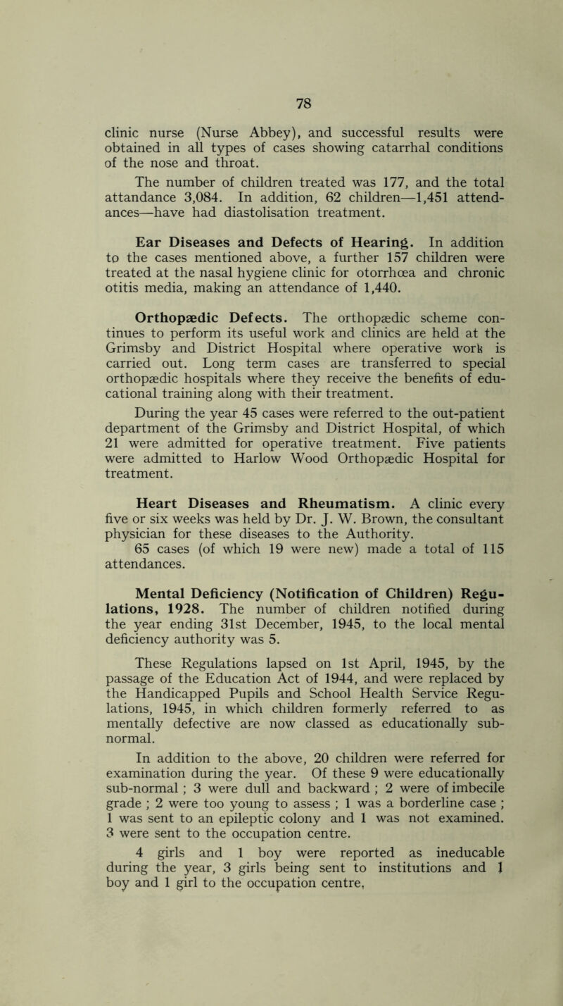 clinic nurse (Nurse Abbey), and successful results were obtained in all types of cases showing catarrhal conditions of the nose and throat. The number of children treated was 177, and the total attandance 3,084. In addition, 62 children—1,451 attend- ances—have had diastolisation treatment. Ear Diseases and Defects of Hearing. In addition to the cases mentioned above, a further 157 children were treated at the nasal hygiene clinic for otorrhcea and chronic otitis media, making an attendance of 1,440. Orthopaedic Defects. The orthopaedic scheme con- tinues to perform its useful work and clinics are held at the Grimsby and District Hospital where operative work is carried out. Long term cases are transferred to special orthopaedic hospitals where they receive the benefits of edu- cational training along with their treatment. During the year 45 cases were referred to the out-patient department of the Grimsby and District Hospital, of which 21 were admitted for operative treatment. Five patients were admitted to Harlow Wood Orthopaedic Hospital for treatment. Heart Diseases and Rheumatism. A clinic every five or six weeks was held by Dr. J. W. Brown, the consultant physician for these diseases to the Authority. 65 cases (of which 19 were new) made a total of 115 attendances. Mental Deficiency (Notification of Children) Regu- lations, 1928. The number of children notified during the year ending 31st December, 1945, to the local mental deficiency authority was 5. These Regulations lapsed on 1st April, 1945, by the passage of the Education Act of 1944, and were replaced by the Handicapped Pupils and School Health Service Regu- lations, 1945, in which children formerly referred to as mentally defective are now classed as educationally sub- normal. In addition to the above, 20 children were referred for examination during the year. Of these 9 were educationally sub-normal; 3 were dull and backward ; 2 were of imbecile grade ; 2 were too young to assess ; 1 was a borderline case ; 1 was sent to an epileptic colony and 1 was not examined. 3 were sent to the occupation centre. 4 girls and 1 boy were reported as ineducable during the year, 3 girls being sent to institutions and 1 boy and 1 girl to the occupation centre,