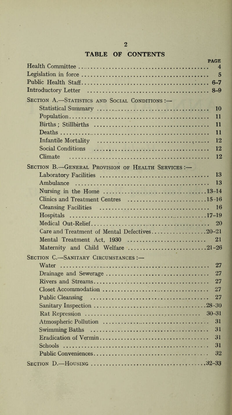 TABLE OF CONTENTS PAGE Health Committee 4 Legislation in force 5 Public Health Staff 6-7 Introductory Letter 8-9 Section A.—Statistics and Social Conditions :— Statistical Summary 10 Population 11 Births; Stillbirths 11 Deaths 11 Infantile Mortality 12 Social Conditions 12 Climate 12 Section B.—General Provision of Health Services :— Laboratory Facilities 13 Ambulance 13 Nursing in the Home 13-14 Clinics and Treatment Centres 15-16 Cleansing Facilities 16 Hospitals 17-19 Medical Out-Relief 20 Care and Treatment of Mental Defectives 20-21 Mental Treatment Act, 1930 21 Maternity and Child Welfare 21-26 Section C.—Sanitary Circumstances :— Water 27 Drainage and Sewerage 27 Rivers and Streams 27 Closet Accommodation 27 Public Cleansing 27 Sanitary Inspection 28-30 Rat Repression 30-31 Atmospheric Pollution 31 Swimming Baths 31 Eradication of Vermin 31 Schools . 31 Public Conveniences 32 Section D.—Housing ? .32-33