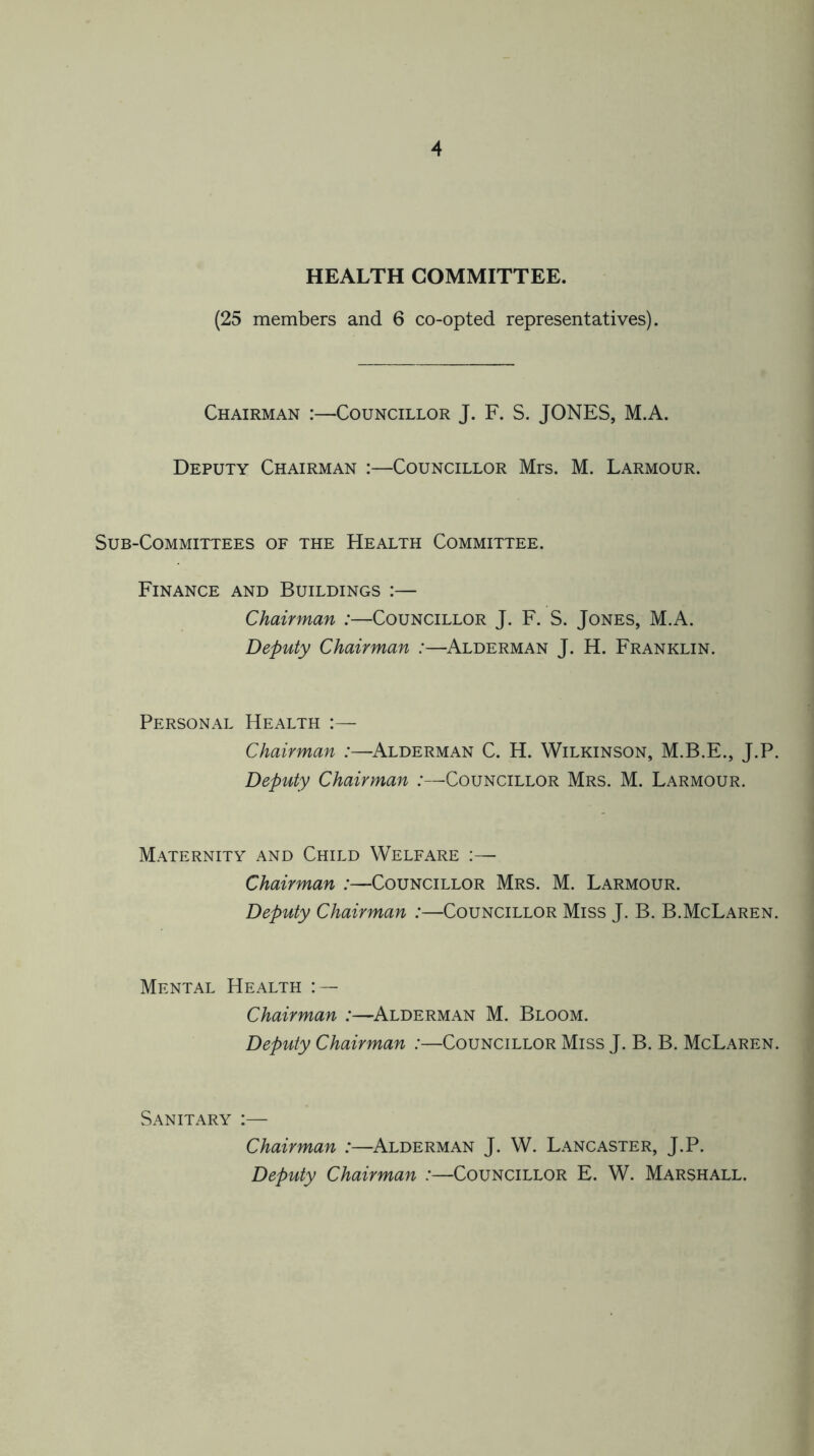 HEALTH COMMITTEE. (25 members and 6 co-opted representatives). Chairman :—Councillor J. F. S. JONES, M.A. Deputy Chairman :—Councillor Mrs. M. Larmour. Sub-Committees of the Health Committee. Finance and Buildings :— Chairman :—Councillor J. F. S. Jones, M.A. Deputy Chairman :—Alderman J. H. Franklin. Personal Health Chairman :—Alderman C. H. Wilkinson, M.B.E., J.P. Deputy Chairman :—Councillor Mrs. M. Larmour. Maternity and Child Welfare :— Chairman :—Councillor Mrs. M. Larmour. Deputy Chairman :—Councillor Miss J. B. B.McLaren. Mental Health : — Chairman :—Alderman M. Bloom. Deputy Chairman :—Councillor Miss J. B. B. McLaren. Sanitary Chairman :—Alderman J. W. Lancaster, J.P. Deputy Chairman :—Councillor E. W. Marshall.